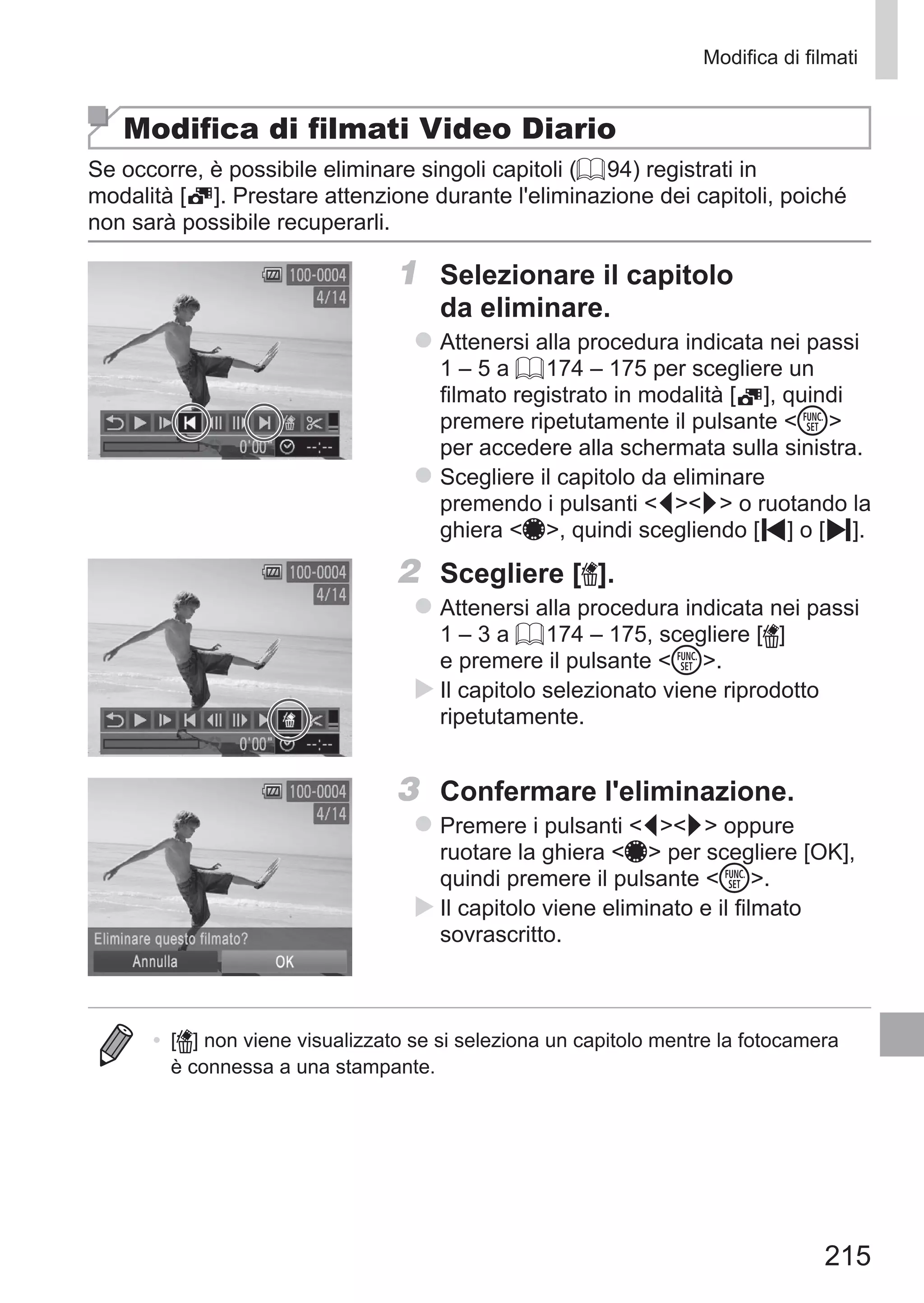 215
Modifica di filmati
Modifica di filmati Video Diario
Se occorre, è possibile eliminare singoli capitoli (= 94) registrati in
modalità [ ]. Prestare attenzione durante l'eliminazione dei capitoli, poiché
non sarà possibile recuperarli.
1	 Selezionare il capitolo
da eliminare.
zz Attenersi alla procedura indicata nei passi
1 – 5 a = 174 – 175 per scegliere un
filmato registrato in modalità [ ], quindi
premere ripetutamente il pulsante m
per accedere alla schermata sulla sinistra.
zz Scegliere il capitolo da eliminare
premendo i pulsanti qr o ruotando la
ghiera 7, quindi scegliendo [ ] o [ ].
2	 Scegliere [ ].
zz Attenersi alla procedura indicata nei passi
1 – 3 a = 174 – 175, scegliere [ ]
e premere il pulsante m.
XX Il capitolo selezionato viene riprodotto
ripetutamente.
3	 Confermare l'eliminazione.
zz Premere i pulsanti qr oppure
ruotare la ghiera 7 per scegliere [OK],
quindi premere il pulsante m.
XX Il capitolo viene eliminato e il filmato
sovrascritto.
•	 [ ] non viene visualizzato se si seleziona un capitolo mentre la fotocamera
è connessa a una stampante.
 