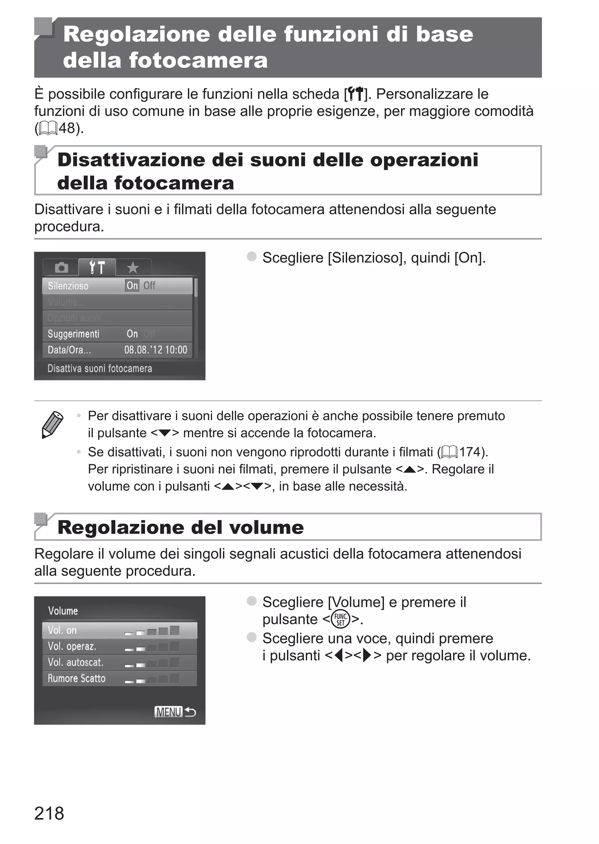 218
Regolazione delle funzioni di base
della fotocamera
È possibile configurare le funzioni nella scheda [3]. Personalizzare le
funzioni di uso comune in base alle proprie esigenze, per maggiore comodità
(= 48).
Disattivazione dei suoni delle operazioni
della fotocamera
Disattivare i suoni e i filmati della fotocamera attenendosi alla seguente
procedura.
zz Scegliere [Silenzioso], quindi [On].
•	 Per disattivare i suoni delle operazioni è anche possibile tenere premuto
il pulsante p mentre si accende la fotocamera.
•	 Se disattivati, i suoni non vengono riprodotti durante i filmati (= 174).
Per ripristinare i suoni nei filmati, premere il pulsante o. Regolare il
volume con i pulsanti op, in base alle necessità.
Regolazione del volume
Regolare il volume dei singoli segnali acustici della fotocamera attenendosi
alla seguente procedura.
zz Scegliere [Volume] e premere il
pulsante m.
zz Scegliere una voce, quindi premere
i pulsanti qr per regolare il volume.
 