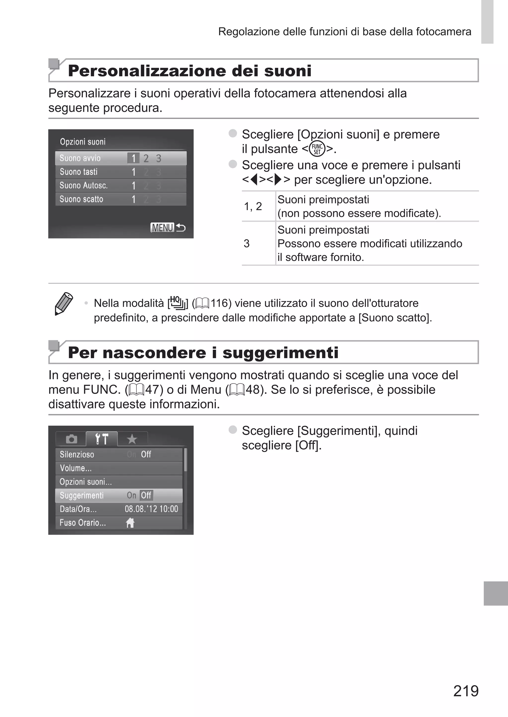 219
Regolazione delle funzioni di base della fotocamera
Personalizzazione dei suoni
Personalizzare i suoni operativi della fotocamera attenendosi alla
seguente procedura.
zz Scegliere [Opzioni suoni] e premere
il pulsante m.
zz Scegliere una voce e premere i pulsanti
qr per scegliere un'opzione.
1, 2
Suoni preimpostati
(non possono essere modificate).
3
Suoni preimpostati
Possono essere modificati utilizzando
il software fornito.
•	 Nella modalità [ ] (= 116) viene utilizzato il suono dell'otturatore
predefinito, a prescindere dalle modifiche apportate a [Suono scatto].
Per nascondere i suggerimenti
In genere, i suggerimenti vengono mostrati quando si sceglie una voce del
menu FUNC. (= 47) o di Menu (= 48). Se lo si preferisce, è possibile
disattivare queste informazioni.
zz Scegliere [Suggerimenti], quindi
scegliere [Off].
 