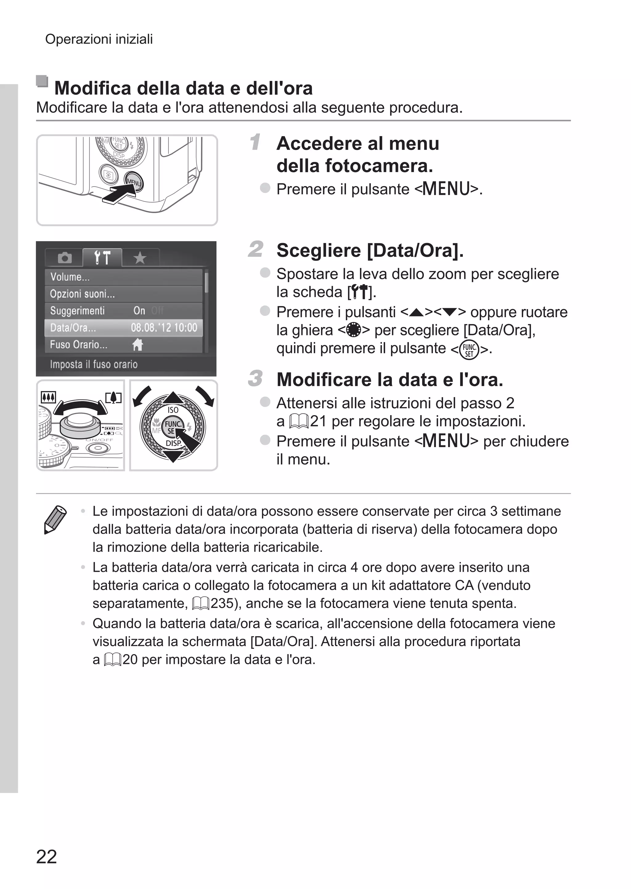 22
Operazioni iniziali
Modifica della data e dell'ora
Modificare la data e l'ora attenendosi alla seguente procedura.
1	 Accedere al menu
della fotocamera.
zz Premere il pulsante n.
2	 Scegliere [Data/Ora].
zz Spostare la leva dello zoom per scegliere
la scheda [3].
zz Premere i pulsanti op oppure ruotare
la ghiera 7 per scegliere [Data/Ora],
quindi premere il pulsante m.
3	 Modificare la data e l'ora.
zz Attenersi alle istruzioni del passo 2
a = 21 per regolare le impostazioni.
zz Premere il pulsante n per chiudere
il menu.
•	 Le impostazioni di data/ora possono essere conservate per circa 3 settimane
dalla batteria data/ora incorporata (batteria di riserva) della fotocamera dopo
la rimozione della batteria ricaricabile.
•	 La batteria data/ora verrà caricata in circa 4 ore dopo avere inserito una
batteria carica o collegato la fotocamera a un kit adattatore CA (venduto
separatamente, = 235), anche se la fotocamera viene tenuta spenta.
•	 Quando la batteria data/ora è scarica, all'accensione della fotocamera viene
visualizzata la schermata [Data/Ora]. Attenersi alla procedura riportata
a = 20 per impostare la data e l'ora.
 