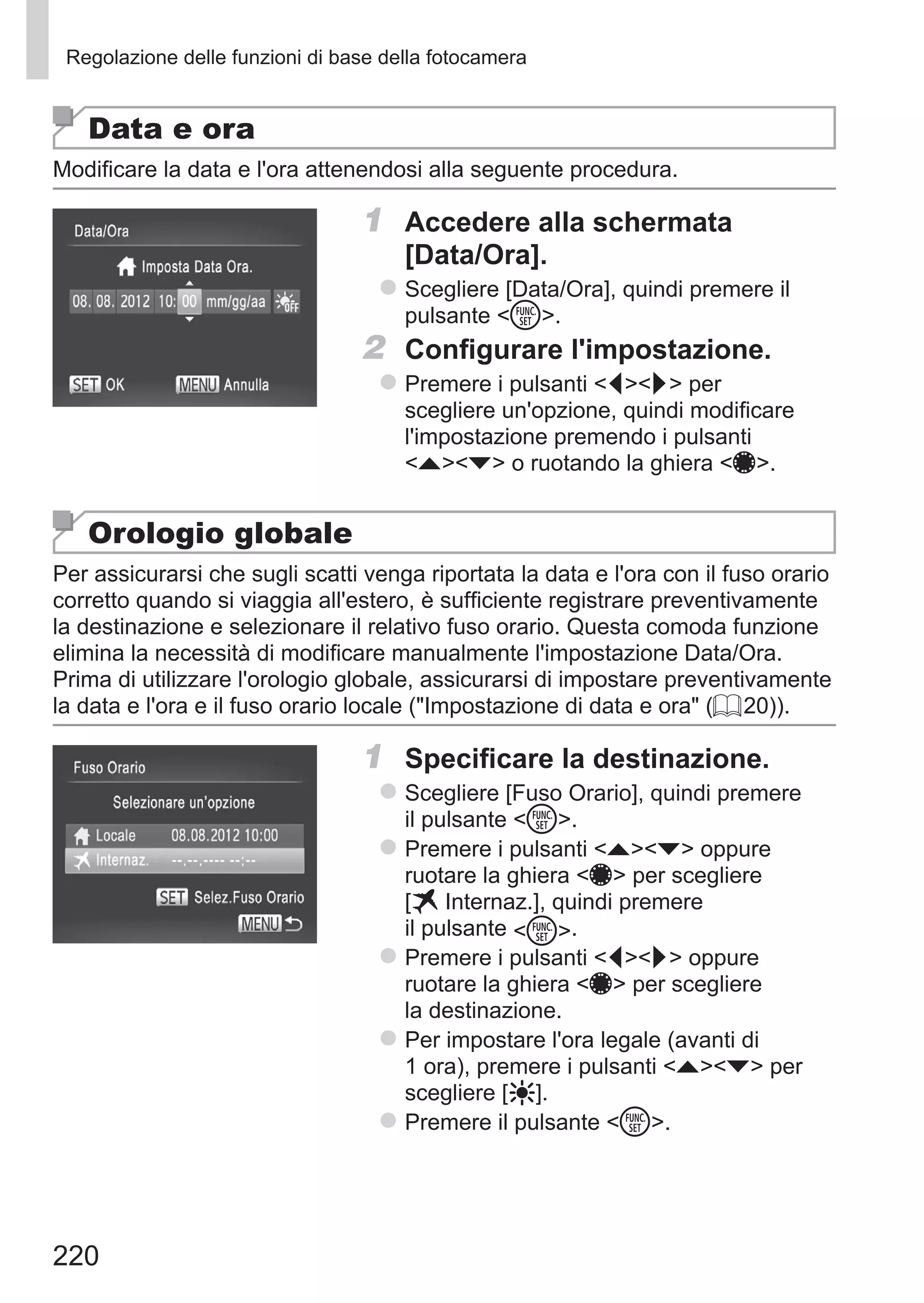 220
Regolazione delle funzioni di base della fotocamera
Data e ora
Modificare la data e l'ora attenendosi alla seguente procedura.
1	 Accedere alla schermata 	
[Data/Ora].
zz Scegliere [Data/Ora], quindi premere il
pulsante m.
2	 Configurare l'impostazione.
zz Premere i pulsanti qr per
scegliere un'opzione, quindi modificare
l'impostazione premendo i pulsanti
op o ruotando la ghiera 7.
Orologio globale
Per assicurarsi che sugli scatti venga riportata la data e l'ora con il fuso orario
corretto quando si viaggia all'estero, è sufficiente registrare preventivamente
la destinazione e selezionare il relativo fuso orario. Questa comoda funzione
elimina la necessità di modificare manualmente l'impostazione Data/Ora.
Prima di utilizzare l'orologio globale, assicurarsi di impostare preventivamente
la data e l'ora e il fuso orario locale (Impostazione di data e ora (= 20)).
1	 Specificare la destinazione.
zz Scegliere [Fuso Orario], quindi premere
il pulsante m.
zz Premere i pulsanti op oppure
ruotare la ghiera 7 per scegliere 	
[ Internaz.], quindi premere
il pulsante m.
zz Premere i pulsanti qr oppure
ruotare la ghiera 7 per scegliere
la destinazione.
zz Per impostare l'ora legale (avanti di
1 ora), premere i pulsanti op per
scegliere [ ].
zz Premere il pulsante m.
 