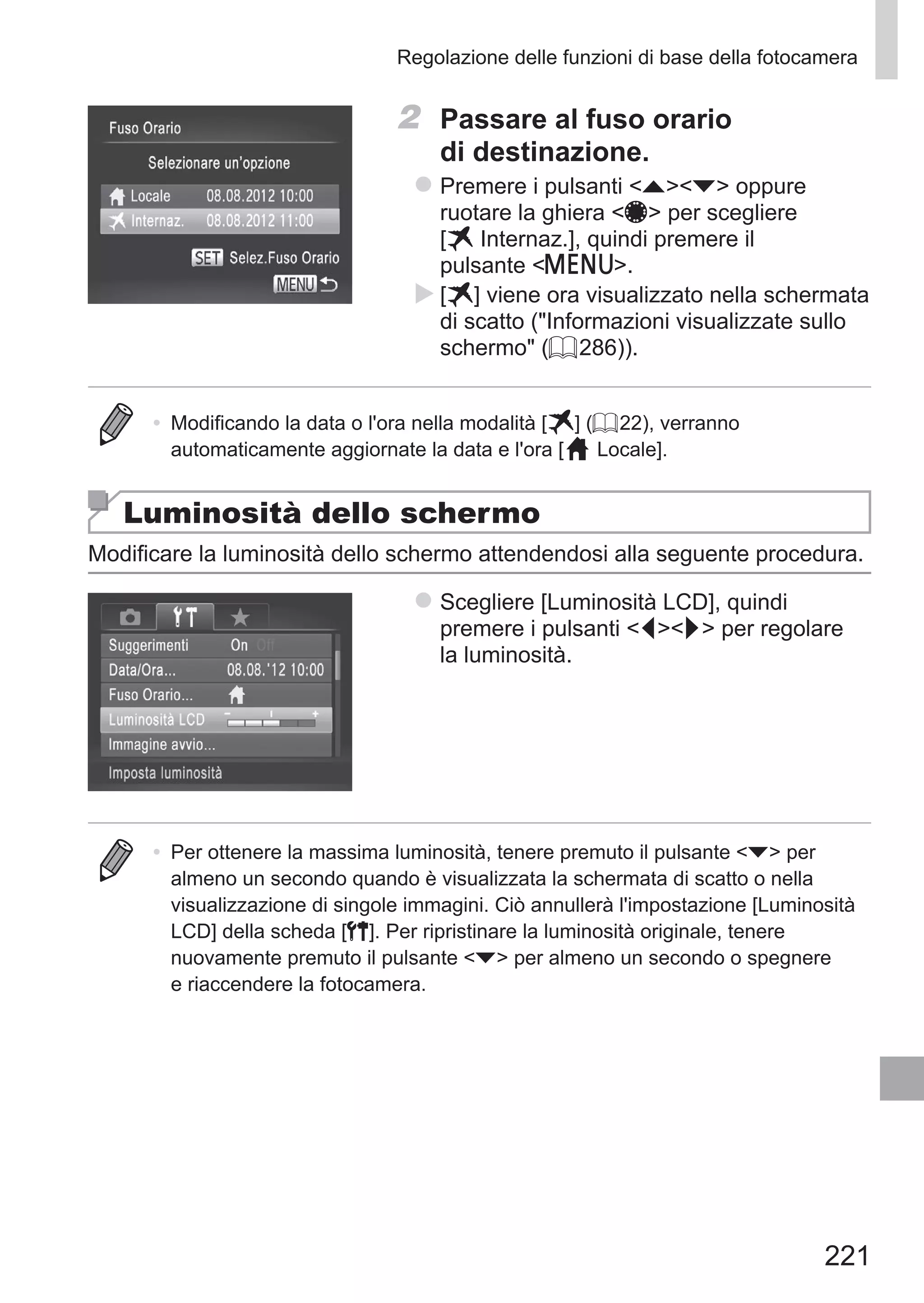221
Regolazione delle funzioni di base della fotocamera
2	 Passare al fuso orario
di destinazione.
zz Premere i pulsanti op oppure
ruotare la ghiera 7 per scegliere 	
[ Internaz.], quindi premere il
pulsante n.
XX [ ] viene ora visualizzato nella schermata
di scatto (Informazioni visualizzate sullo
schermo (= 286)).
•	 Modificando la data o l'ora nella modalità [ ] (= 22), verranno
automaticamente aggiornate la data e l'ora [ Locale].
Luminosità dello schermo
Modificare la luminosità dello schermo attendendosi alla seguente procedura.
zz Scegliere [Luminosità LCD], quindi
premere i pulsanti qr per regolare
la luminosità.
•	 Per ottenere la massima luminosità, tenere premuto il pulsante p per
almeno un secondo quando è visualizzata la schermata di scatto o nella
visualizzazione di singole immagini. Ciò annullerà l'impostazione [Luminosità
LCD] della scheda [3]. Per ripristinare la luminosità originale, tenere
nuovamente premuto il pulsante p per almeno un secondo o spegnere
e riaccendere la fotocamera.
 
