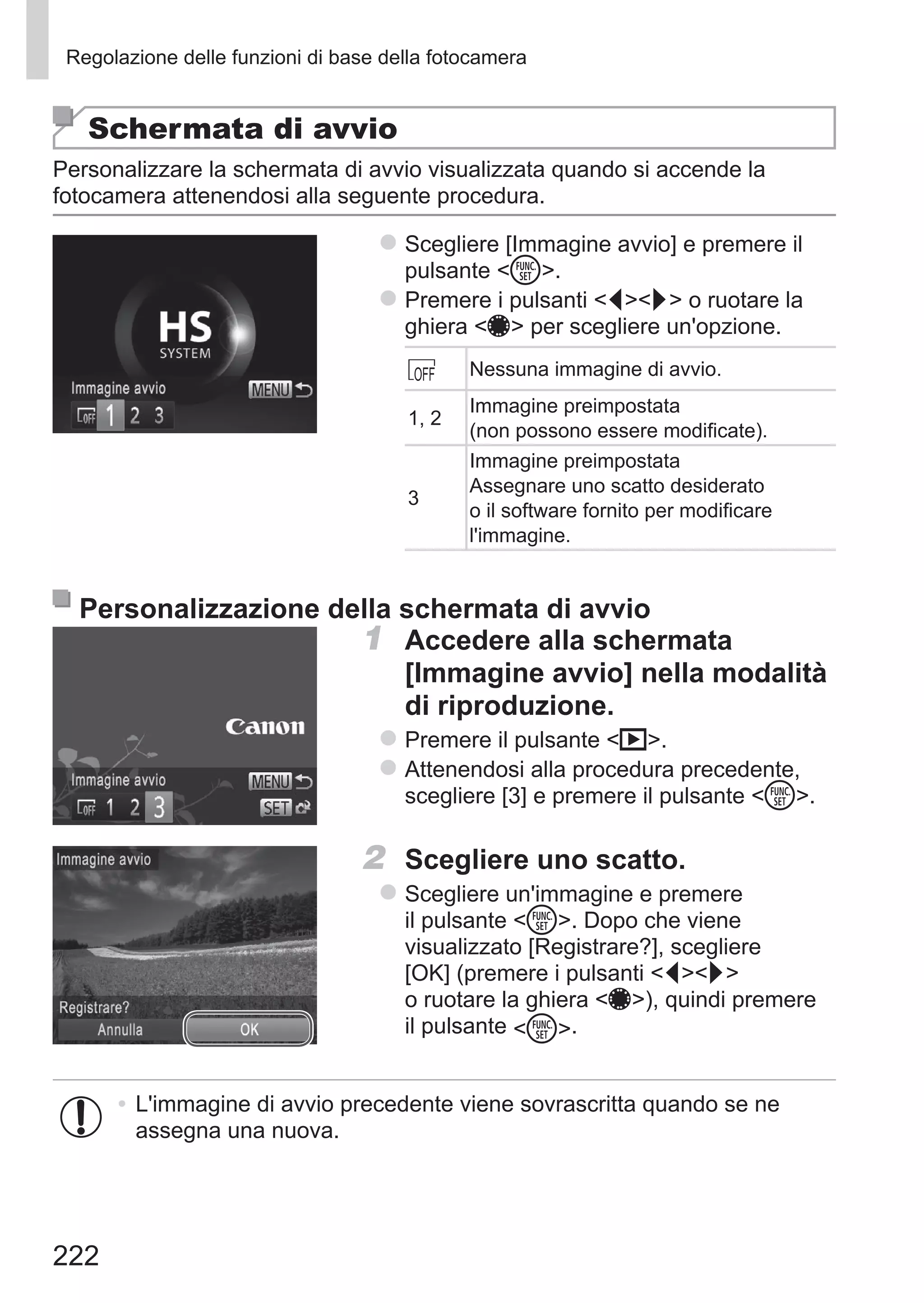 222
Regolazione delle funzioni di base della fotocamera
Schermata di avvio
Personalizzare la schermata di avvio visualizzata quando si accende la
fotocamera attenendosi alla seguente procedura.
zz Scegliere [Immagine avvio] e premere il
pulsante m.
zz Premere i pulsanti qr o ruotare la
ghiera 7 per scegliere un'opzione.
Nessuna immagine di avvio.
1, 2
Immagine preimpostata
(non possono essere modificate).
3
Immagine preimpostata
Assegnare uno scatto desiderato
o il software fornito per modificare
l'immagine.
Personalizzazione della schermata di avvio
1	 Accedere alla schermata
[Immagine avvio] nella modalità
di riproduzione.
zz Premere il pulsante 1.
zz Attenendosi alla procedura precedente,
scegliere [3] e premere il pulsante m.
2	 Scegliere uno scatto.
zz Scegliere un'immagine e premere
il pulsante m. Dopo che viene
visualizzato [Registrare?], scegliere
[OK] (premere i pulsanti qr
o ruotare la ghiera 7), quindi premere
il pulsante m.
•	L'immagine di avvio precedente viene sovrascritta quando se ne
assegna una nuova.
 