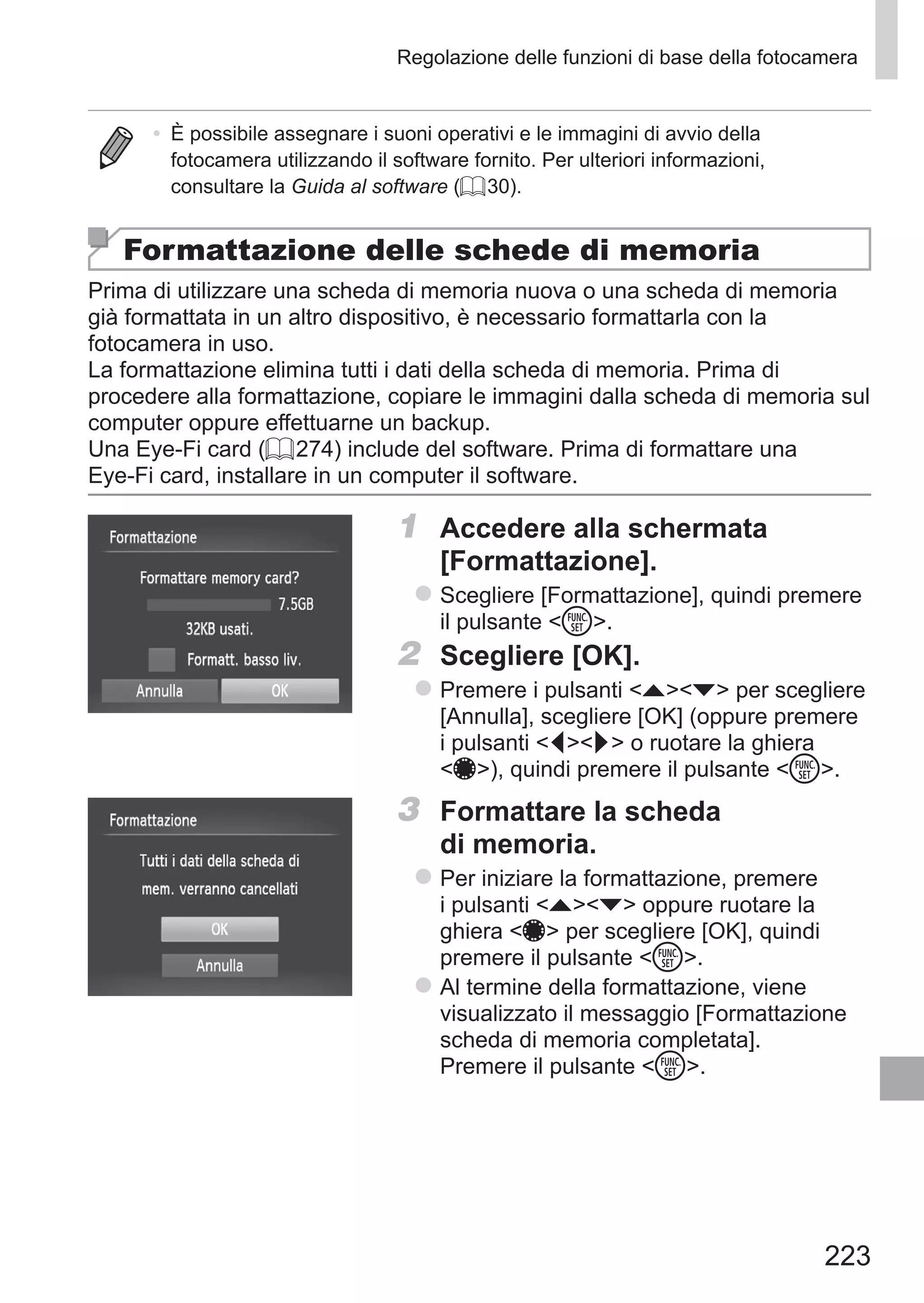 223
Regolazione delle funzioni di base della fotocamera
•	 È possibile assegnare i suoni operativi e le immagini di avvio della
fotocamera utilizzando il software fornito. Per ulteriori informazioni,
consultare la Guida al software (= 30).
Formattazione delle schede di memoria
Prima di utilizzare una scheda di memoria nuova o una scheda di memoria
già formattata in un altro dispositivo, è necessario formattarla con la
fotocamera in uso.
La formattazione elimina tutti i dati della scheda di memoria. Prima di
procedere alla formattazione, copiare le immagini dalla scheda di memoria sul
computer oppure effettuarne un backup.
Una Eye-Fi card (= 274) include del software. Prima di formattare una
Eye‑Fi card, installare in un computer il software.
1	 Accedere alla schermata
[Formattazione].
zz Scegliere [Formattazione], quindi premere
il pulsante m.
2	 Scegliere [OK].
zz Premere i pulsanti op per scegliere
[Annulla], scegliere [OK] (oppure premere
i pulsanti qr o ruotare la ghiera
7), quindi premere il pulsante m.
3	 Formattare la scheda
di memoria.
zz Per iniziare la formattazione, premere
i pulsanti op oppure ruotare la
ghiera 7 per scegliere [OK], quindi
premere il pulsante m.
zz Al termine della formattazione, viene
visualizzato il messaggio [Formattazione
scheda di memoria completata].
Premere il pulsante m.
 