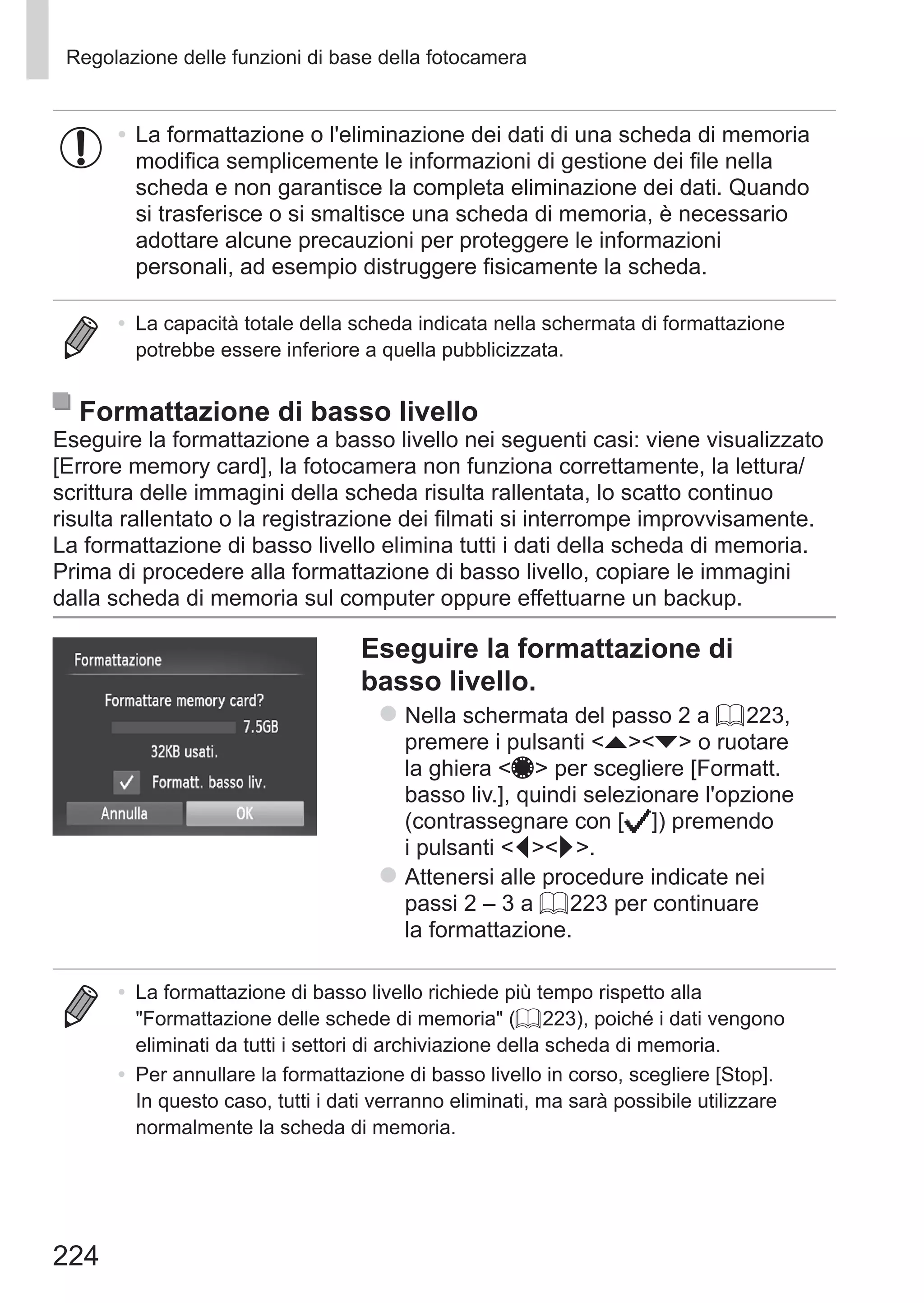 224
Regolazione delle funzioni di base della fotocamera
•	La formattazione o l'eliminazione dei dati di una scheda di memoria
modifica semplicemente le informazioni di gestione dei file nella
scheda e non garantisce la completa eliminazione dei dati. Quando
si trasferisce o si smaltisce una scheda di memoria, è necessario
adottare alcune precauzioni per proteggere le informazioni
personali, ad esempio distruggere fisicamente la scheda.
•	 La capacità totale della scheda indicata nella schermata di formattazione
potrebbe essere inferiore a quella pubblicizzata.
Formattazione di basso livello
Eseguire la formattazione a basso livello nei seguenti casi: viene visualizzato
[Errore memory card], la fotocamera non funziona correttamente, la lettura/
scrittura delle immagini della scheda risulta rallentata, lo scatto continuo
risulta rallentato o la registrazione dei filmati si interrompe improvvisamente.
La formattazione di basso livello elimina tutti i dati della scheda di memoria.
Prima di procedere alla formattazione di basso livello, copiare le immagini
dalla scheda di memoria sul computer oppure effettuarne un backup.
Eseguire la formattazione di
basso livello.
zz Nella schermata del passo 2 a = 223,
premere i pulsanti op o ruotare
la ghiera 7 per scegliere [Formatt.
basso liv.], quindi selezionare l'opzione
(contrassegnare con [ ]) premendo
i pulsanti qr.
zz Attenersi alle procedure indicate nei
passi 2 – 3 a = 223 per continuare
la formattazione.
•	 La formattazione di basso livello richiede più tempo rispetto alla
Formattazione delle schede di memoria (= 223), poiché i dati vengono
eliminati da tutti i settori di archiviazione della scheda di memoria.
•	 Per annullare la formattazione di basso livello in corso, scegliere [Stop].
In questo caso, tutti i dati verranno eliminati, ma sarà possibile utilizzare
normalmente la scheda di memoria.
 