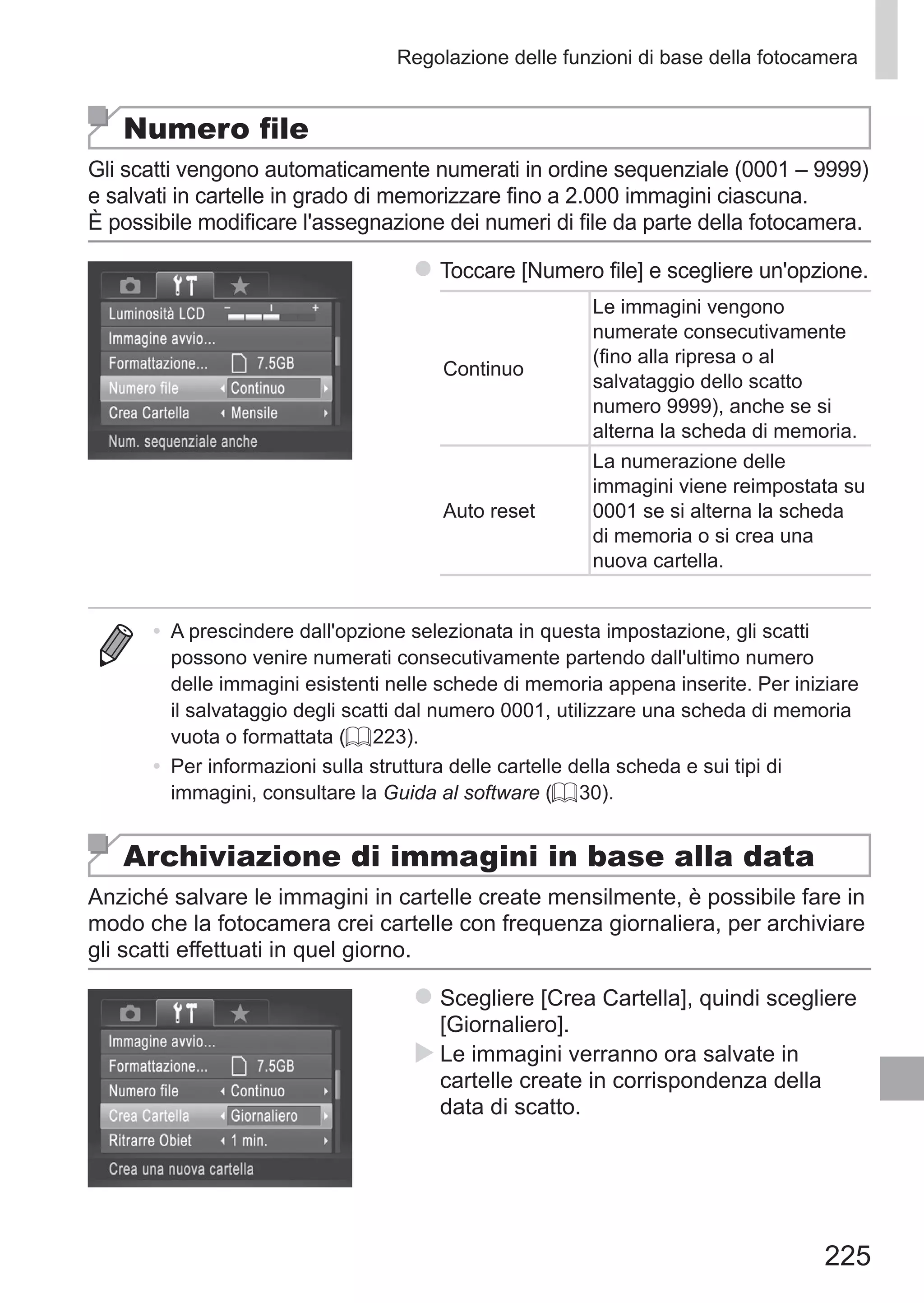 225
Regolazione delle funzioni di base della fotocamera
Numero file
Gli scatti vengono automaticamente numerati in ordine sequenziale (0001 – 9999)
e salvati in cartelle in grado di memorizzare fino a 2.000 immagini ciascuna.
È possibile modificare l'assegnazione dei numeri di file da parte della fotocamera.
zz Toccare [Numero file] e scegliere un'opzione.
Continuo
Le immagini vengono
numerate consecutivamente
(fino alla ripresa o al
salvataggio dello scatto
numero 9999), anche se si
alterna la scheda di memoria.
Auto reset
La numerazione delle
immagini viene reimpostata su
0001 se si alterna la scheda
di memoria o si crea una
nuova cartella.
•	 A prescindere dall'opzione selezionata in questa impostazione, gli scatti
possono venire numerati consecutivamente partendo dall'ultimo numero
delle immagini esistenti nelle schede di memoria appena inserite. Per iniziare
il salvataggio degli scatti dal numero 0001, utilizzare una scheda di memoria
vuota o formattata (= 223).
•	 Per informazioni sulla struttura delle cartelle della scheda e sui tipi di
immagini, consultare la Guida al software (= 30).
Archiviazione di immagini in base alla data
Anziché salvare le immagini in cartelle create mensilmente, è possibile fare in
modo che la fotocamera crei cartelle con frequenza giornaliera, per archiviare
gli scatti effettuati in quel giorno.
zz Scegliere [Crea Cartella], quindi scegliere
[Giornaliero].
XX Le immagini verranno ora salvate in
cartelle create in corrispondenza della
data di scatto.
 