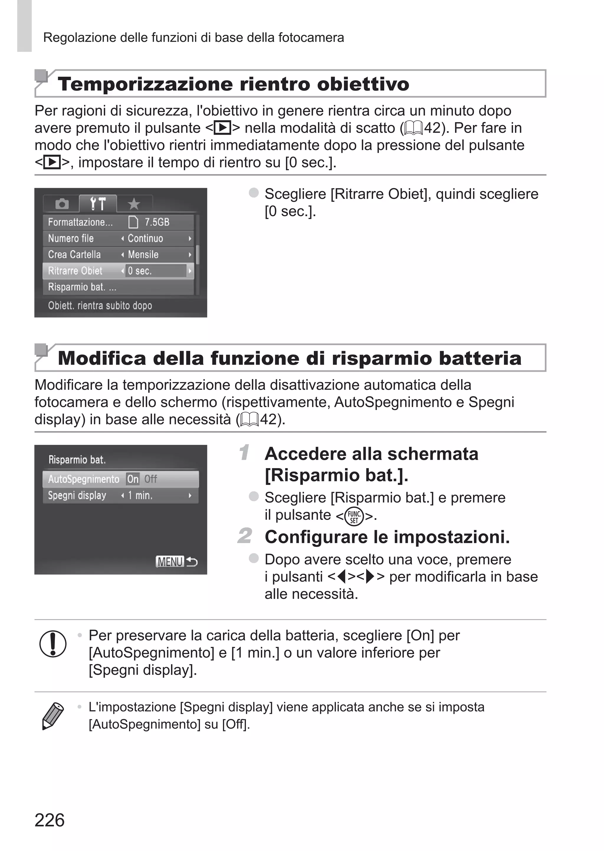 226
Regolazione delle funzioni di base della fotocamera
Temporizzazione rientro obiettivo
Per ragioni di sicurezza, l'obiettivo in genere rientra circa un minuto dopo
avere premuto il pulsante 1 nella modalità di scatto (= 42). Per fare in
modo che l'obiettivo rientri immediatamente dopo la pressione del pulsante
1, impostare il tempo di rientro su [0 sec.].
zz Scegliere [Ritrarre Obiet], quindi scegliere
[0 sec.].
Modifica della funzione di risparmio batteria
Modificare la temporizzazione della disattivazione automatica della
fotocamera e dello schermo (rispettivamente, AutoSpegnimento e Spegni
display) in base alle necessità (= 42).
1	 Accedere alla schermata
[Risparmio bat.].
zz Scegliere [Risparmio bat.] e premere
il pulsante m.
2	 Configurare le impostazioni.
zz Dopo avere scelto una voce, premere
i pulsanti qr per modificarla in base
alle necessità.
•	Per preservare la carica della batteria, scegliere [On] per
[AutoSpegnimento] e [1 min.] o un valore inferiore per
[Spegni display].
•	 L'impostazione [Spegni display] viene applicata anche se si imposta
[AutoSpegnimento] su [Off].
 