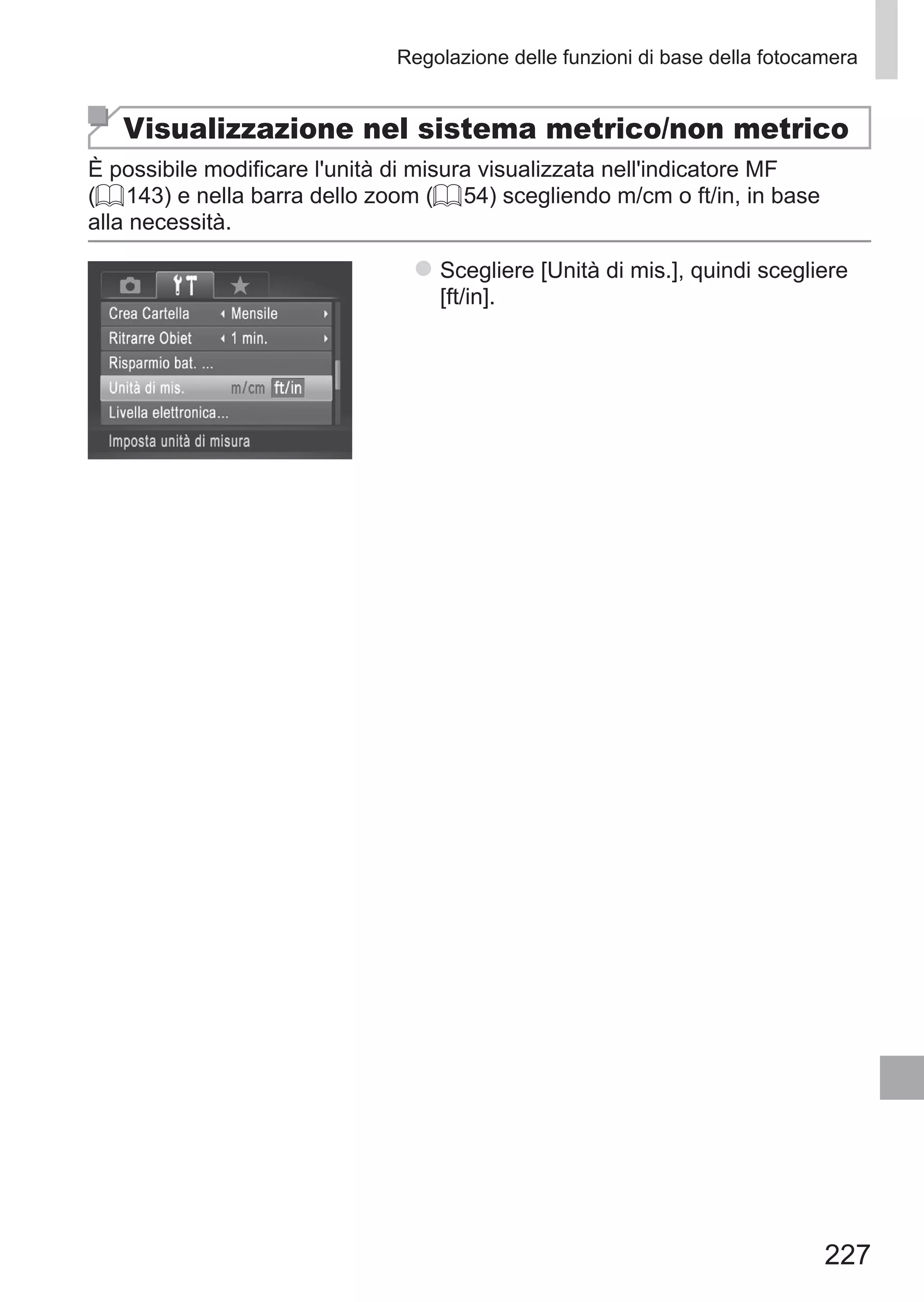 227
Regolazione delle funzioni di base della fotocamera
Visualizzazione nel sistema metrico/non metrico
È possibile modificare l'unità di misura visualizzata nell'indicatore MF
(= 143) e nella barra dello zoom (= 54) scegliendo m/cm o ft/in, in base
alla necessità.
zz Scegliere [Unità di mis.], quindi scegliere
[ft/in].
 
