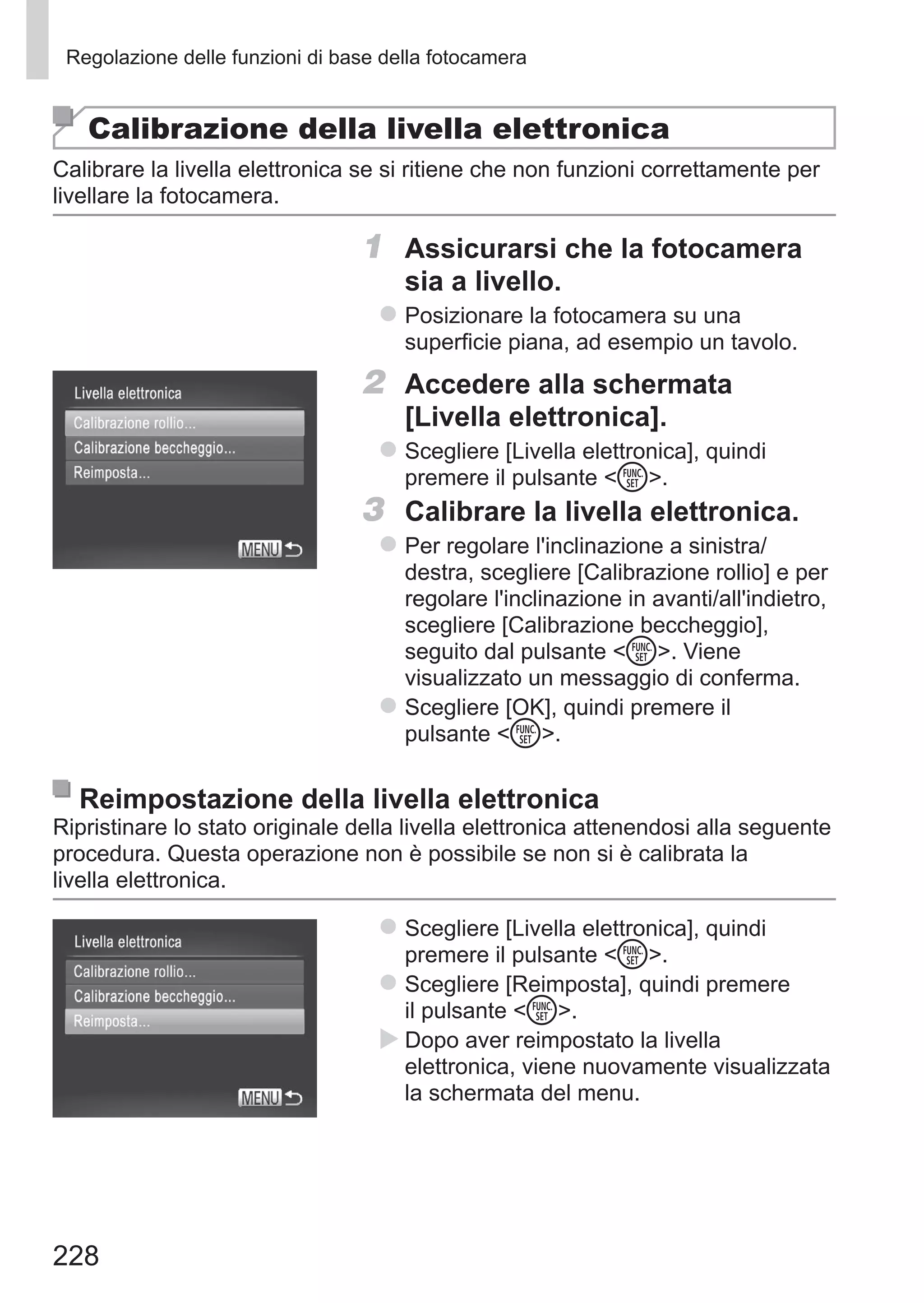 228
Regolazione delle funzioni di base della fotocamera
Calibrazione della livella elettronica
Calibrare la livella elettronica se si ritiene che non funzioni correttamente per
livellare la fotocamera.
1	 Assicurarsi che la fotocamera
sia a livello.
zz Posizionare la fotocamera su una
superficie piana, ad esempio un tavolo.
2	 Accedere alla schermata
[Livella elettronica].
zz Scegliere [Livella elettronica], quindi
premere il pulsante m.
3	 Calibrare la livella elettronica.
zz Per regolare l'inclinazione a sinistra/
destra, scegliere [Calibrazione rollio] e per
regolare l'inclinazione in avanti/all'indietro,
scegliere [Calibrazione beccheggio],
seguito dal pulsante m. Viene
visualizzato un messaggio di conferma.
zz Scegliere [OK], quindi premere il
pulsante m.
Reimpostazione della livella elettronica
Ripristinare lo stato originale della livella elettronica attenendosi alla seguente
procedura. Questa operazione non è possibile se non si è calibrata la
livella elettronica.
zz Scegliere [Livella elettronica], quindi
premere il pulsante m.
zz Scegliere [Reimposta], quindi premere
il pulsante m.
XX Dopo aver reimpostato la livella
elettronica, viene nuovamente visualizzata
la schermata del menu.
 