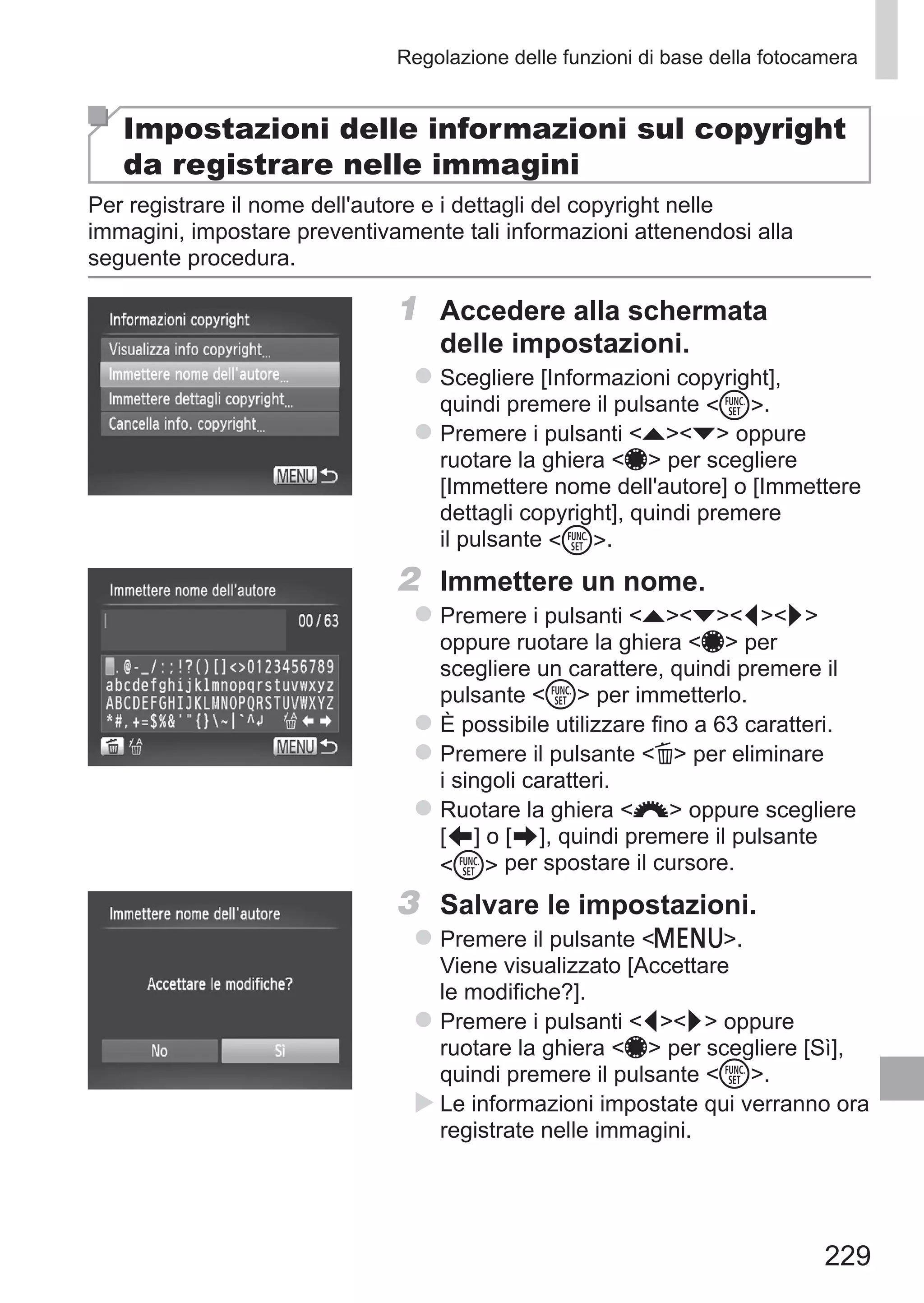 229
Regolazione delle funzioni di base della fotocamera
Impostazioni delle informazioni sul copyright
da registrare nelle immagini
Per registrare il nome dell'autore e i dettagli del copyright nelle
immagini, impostare preventivamente tali informazioni attenendosi alla
seguente procedura.
1	 Accedere alla schermata
delle impostazioni.
zz Scegliere [Informazioni copyright],
quindi premere il pulsante m.
zz Premere i pulsanti op oppure
ruotare la ghiera 7 per scegliere
[Immettere nome dell'autore] o [Immettere
dettagli copyright], quindi premere
il pulsante m.
2	 Immettere un nome.
zz Premere i pulsanti opqr
oppure ruotare la ghiera 7 per
scegliere un carattere, quindi premere il
pulsante m per immetterlo.
zz È possibile utilizzare fino a 63 caratteri.
zz Premere il pulsante a per eliminare
i singoli caratteri.
zz Ruotare la ghiera z oppure scegliere
[ ] o [ ], quindi premere il pulsante
m per spostare il cursore.
3	 Salvare le impostazioni.
zz Premere il pulsante n.
Viene visualizzato [Accettare
le modifiche?].
zz Premere i pulsanti qr oppure
ruotare la ghiera 7 per scegliere [Sì],
quindi premere il pulsante m.
XX Le informazioni impostate qui verranno ora
registrate nelle immagini.
 
