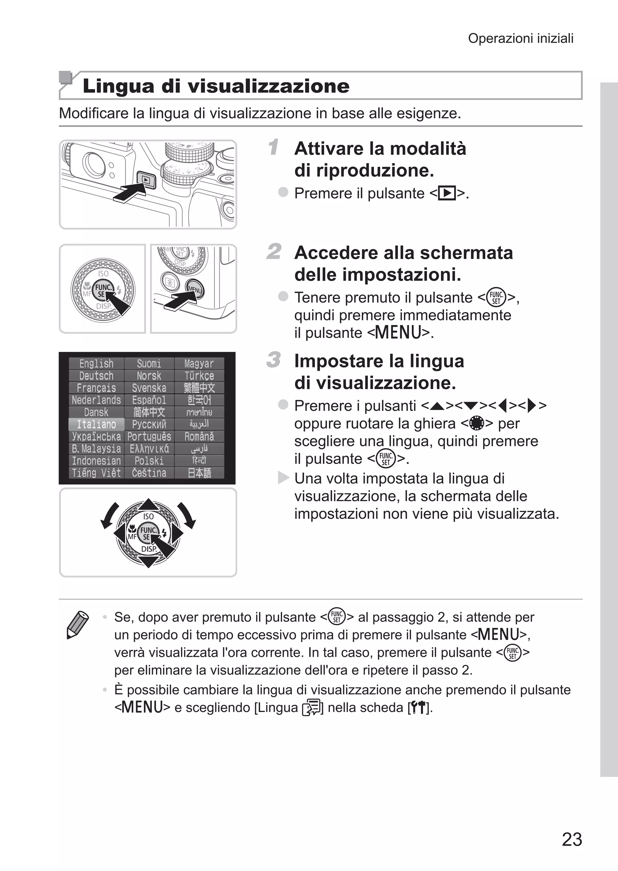 23
Operazioni iniziali
Lingua di visualizzazione
Modificare la lingua di visualizzazione in base alle esigenze.
1	 Attivare la modalità
di riproduzione.
zz Premere il pulsante 1.
2	 Accedere alla schermata
delle impostazioni.
zz Tenere premuto il pulsante m,
quindi premere immediatamente
il pulsante n.
3	 Impostare la lingua
di visualizzazione.
zz Premere i pulsanti opqr
oppure ruotare la ghiera 7 per
scegliere una lingua, quindi premere
il pulsante m.
XX Una volta impostata la lingua di
visualizzazione, la schermata delle
impostazioni non viene più visualizzata.
•	 Se, dopo aver premuto il pulsante m al passaggio 2, si attende per
un periodo di tempo eccessivo prima di premere il pulsante n,
verrà visualizzata l'ora corrente. In tal caso, premere il pulsante m
per eliminare la visualizzazione dell'ora e ripetere il passo 2.
•	 È possibile cambiare la lingua di visualizzazione anche premendo il pulsante
n e scegliendo [Lingua ] nella scheda [3].
 