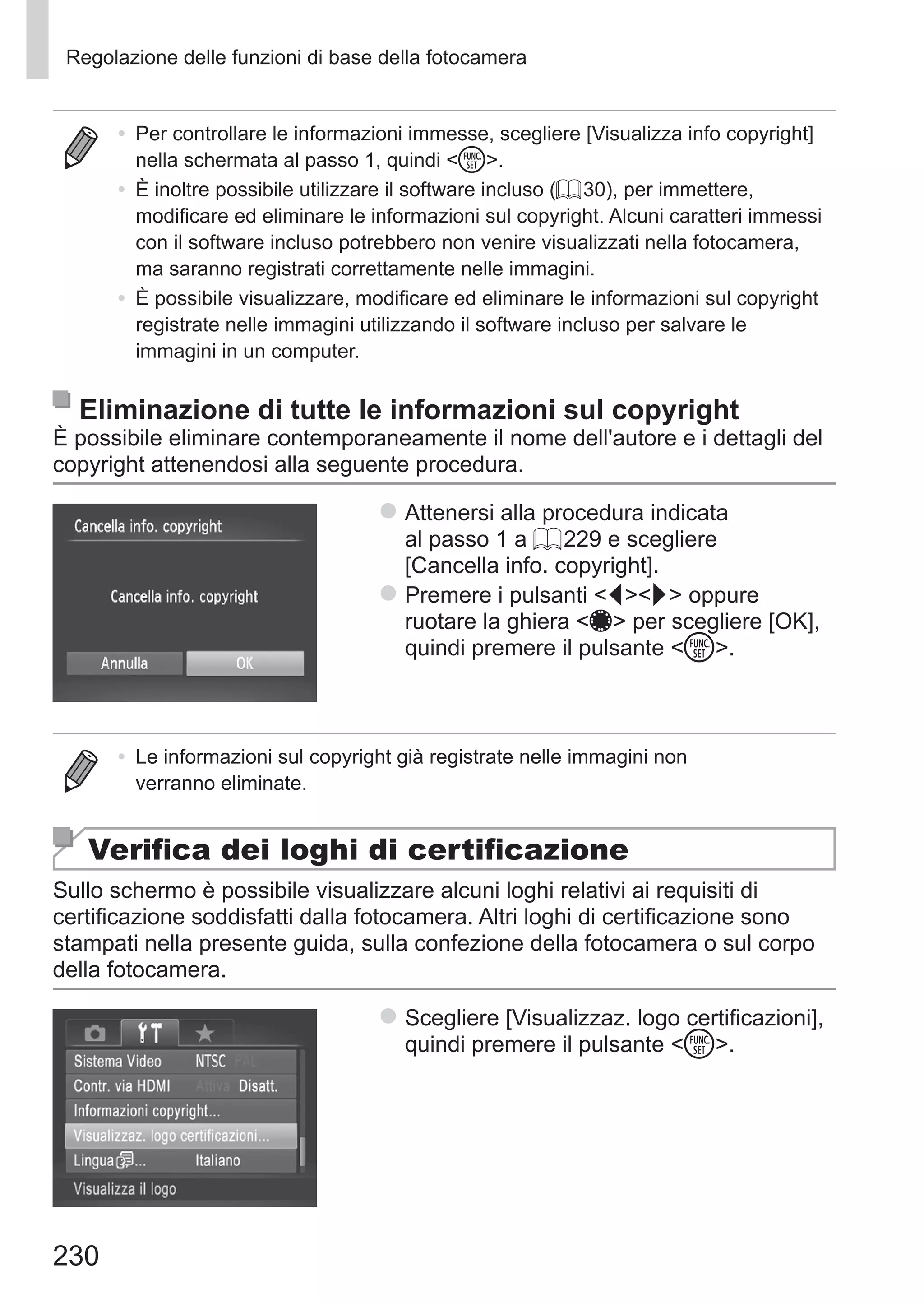230
Regolazione delle funzioni di base della fotocamera
•	 Per controllare le informazioni immesse, scegliere [Visualizza info copyright]
nella schermata al passo 1, quindi m.
•	 È inoltre possibile utilizzare il software incluso (= 30), per immettere,
modificare ed eliminare le informazioni sul copyright. Alcuni caratteri immessi
con il software incluso potrebbero non venire visualizzati nella fotocamera,
ma saranno registrati correttamente nelle immagini.
•	 È possibile visualizzare, modificare ed eliminare le informazioni sul copyright
registrate nelle immagini utilizzando il software incluso per salvare le
immagini in un computer.
Eliminazione di tutte le informazioni sul copyright
È possibile eliminare contemporaneamente il nome dell'autore e i dettagli del
copyright attenendosi alla seguente procedura.
zz Attenersi alla procedura indicata
al passo 1 a = 229 e scegliere
[Cancella info. copyright].
zz Premere i pulsanti qr oppure
ruotare la ghiera 7 per scegliere [OK],
quindi premere il pulsante m.
•	 Le informazioni sul copyright già registrate nelle immagini non
verranno eliminate.
Verifica dei loghi di certificazione
Sullo schermo è possibile visualizzare alcuni loghi relativi ai requisiti di
certificazione soddisfatti dalla fotocamera. Altri loghi di certificazione sono
stampati nella presente guida, sulla confezione della fotocamera o sul corpo
della fotocamera.
zz Scegliere [Visualizzaz. logo certificazioni],
quindi premere il pulsante m.
 