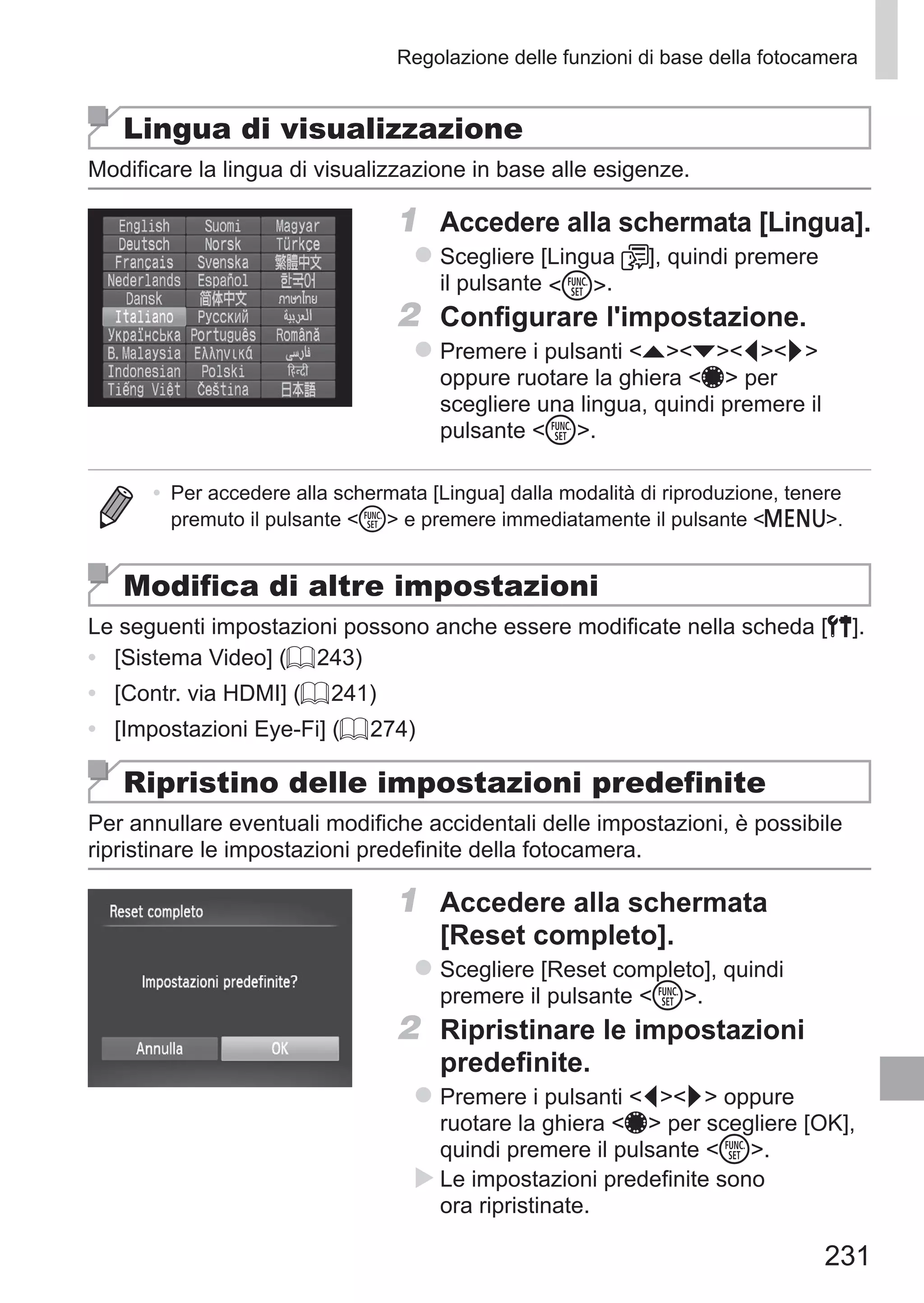 231
Regolazione delle funzioni di base della fotocamera
Lingua di visualizzazione
Modificare la lingua di visualizzazione in base alle esigenze.
1	 Accedere alla schermata [Lingua].
zz Scegliere [Lingua ], quindi premere
il pulsante m.
2	 Configurare l'impostazione.
zz Premere i pulsanti opqr
oppure ruotare la ghiera 7 per
scegliere una lingua, quindi premere il
pulsante m.
•	 Per accedere alla schermata [Lingua] dalla modalità di riproduzione, tenere
premuto il pulsante m e premere immediatamente il pulsante n.
Modifica di altre impostazioni
Le seguenti impostazioni possono anche essere modificate nella scheda [3].
•	 [Sistema Video] (= 243)
•	 [Contr. via HDMI] (= 241)
•	 [Impostazioni Eye-Fi] (= 274)
Ripristino delle impostazioni predefinite
Per annullare eventuali modifiche accidentali delle impostazioni, è possibile
ripristinare le impostazioni predefinite della fotocamera.
1	 Accedere alla schermata
[Reset completo].
zz Scegliere [Reset completo], quindi
premere il pulsante m.
2	 Ripristinare le impostazioni
predefinite.
zz Premere i pulsanti qr oppure
ruotare la ghiera 7 per scegliere [OK],
quindi premere il pulsante m.
XX Le impostazioni predefinite sono
ora ripristinate.
 