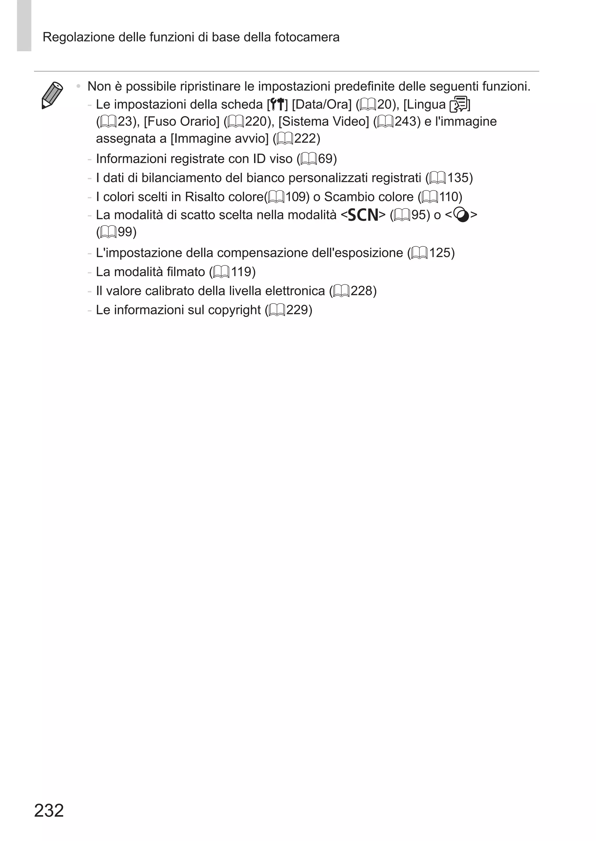 232
Regolazione delle funzioni di base della fotocamera
•	 Non è possibile ripristinare le impostazioni predefinite delle seguenti funzioni.
-	Le impostazioni della scheda [3] [Data/Ora] (= 20), [Lingua ]
(= 23), [Fuso Orario] (= 220), [Sistema Video] (= 243) e l'immagine
assegnata a [Immagine avvio] (= 222)
-	Informazioni registrate con ID viso (= 69)
-	I dati di bilanciamento del bianco personalizzati registrati (= 135)
-	I colori scelti in Risalto colore(= 109) o Scambio colore (= 110)
-	La modalità di scatto scelta nella modalità K (= 95) o  
(= 99)
-	L'impostazione della compensazione dell'esposizione (= 125)
-	La modalità filmato (= 119)
-	Il valore calibrato della livella elettronica (= 228)
-	Le informazioni sul copyright (= 229)
 