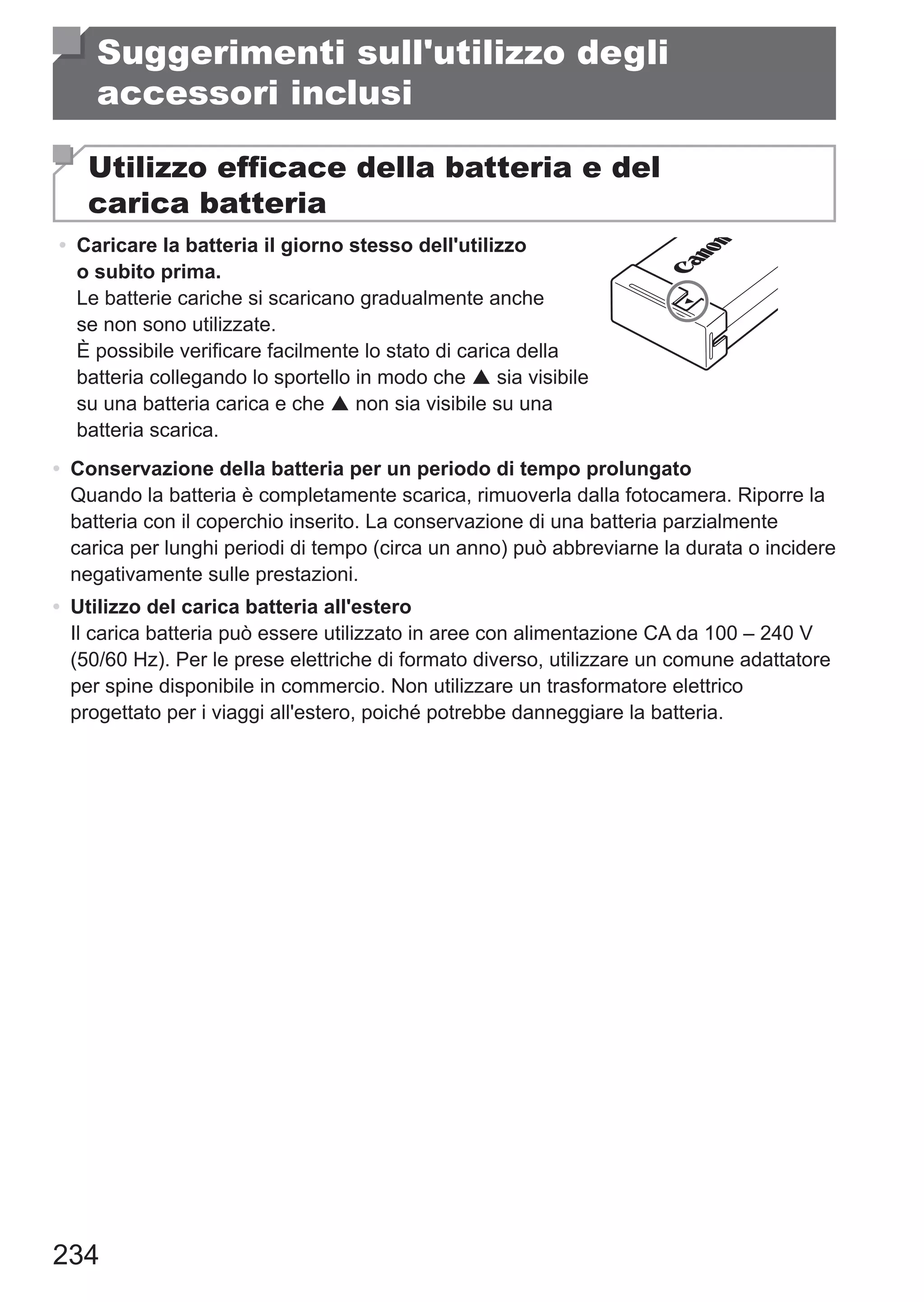 234
Suggerimenti sull'utilizzo degli
accessori inclusi
Utilizzo efficace della batteria e del
carica batteria
•	 Caricare la batteria il giorno stesso dell'utilizzo
o subito prima.
Le batterie cariche si scaricano gradualmente anche
se non sono utilizzate.
È possibile verificare facilmente lo stato di carica della
batteria collegando lo sportello in modo che  sia visibile
su una batteria carica e che  non sia visibile su una
batteria scarica.
•	 Conservazione della batteria per un periodo di tempo prolungato
Quando la batteria è completamente scarica, rimuoverla dalla fotocamera. Riporre la
batteria con il coperchio inserito. La conservazione di una batteria parzialmente
carica per lunghi periodi di tempo (circa un anno) può abbreviarne la durata o incidere
negativamente sulle prestazioni.
•	 Utilizzo del carica batteria all'estero
Il carica batteria può essere utilizzato in aree con alimentazione CA da 100 – 240 V
(50/60 Hz). Per le prese elettriche di formato diverso, utilizzare un comune adattatore
per spine disponibile in commercio. Non utilizzare un trasformatore elettrico
progettato per i viaggi all'estero, poiché potrebbe danneggiare la batteria.
 