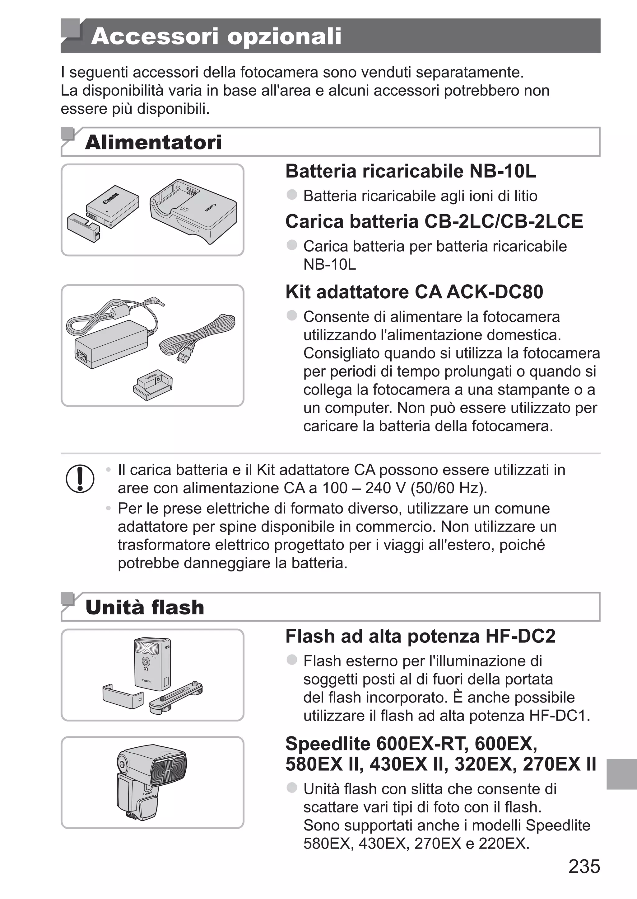 235
Accessori opzionali
I seguenti accessori della fotocamera sono venduti separatamente.
La disponibilità varia in base all'area e alcuni accessori potrebbero non
essere più disponibili.
Alimentatori
Batteria ricaricabile NB-10L
zz Batteria ricaricabile agli ioni di litio
Carica batteria CB-2LC/CB-2LCE
zz Carica batteria per batteria ricaricabile
NB-10L
Kit adattatore CA ACK-DC80
zz Consente di alimentare la fotocamera
utilizzando l'alimentazione domestica.
Consigliato quando si utilizza la fotocamera
per periodi di tempo prolungati o quando si
collega la fotocamera a una stampante o a
un computer. Non può essere utilizzato per
caricare la batteria della fotocamera.
•	Il carica batteria e il Kit adattatore CA possono essere utilizzati in
aree con alimentazione CA a 100 – 240 V (50/60 Hz).
•	Per le prese elettriche di formato diverso, utilizzare un comune
adattatore per spine disponibile in commercio. Non utilizzare un
trasformatore elettrico progettato per i viaggi all'estero, poiché
potrebbe danneggiare la batteria.
Unità flash
Flash ad alta potenza HF-DC2
zz Flash esterno per l'illuminazione di
soggetti posti al di fuori della portata
del flash incorporato. È anche possibile
utilizzare il flash ad alta potenza HF-DC1.
Speedlite 600EX‑RT, 600EX,
580EX II, 430EX II, 320EX, 270EX II
zz Unità flash con slitta che consente di
scattare vari tipi di foto con il flash.	
Sono supportati anche i modelli Speedlite
580EX, 430EX, 270EX e 220EX.
 