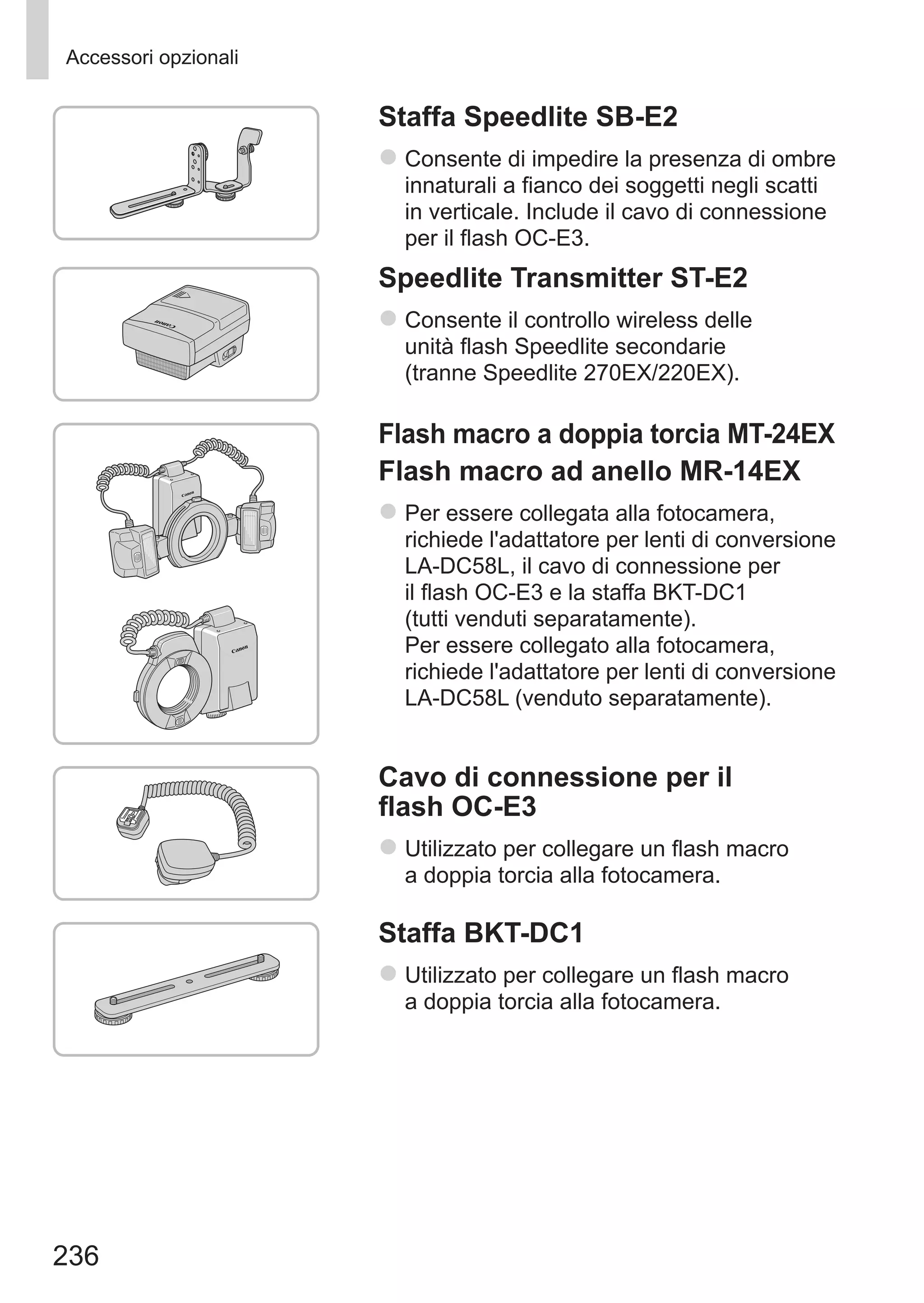 236
Accessori opzionali
Staffa Speedlite SB-E2
zz Consente di impedire la presenza di ombre
innaturali a fianco dei soggetti negli scatti
in verticale. Include il cavo di connessione
per il flash OC-E3.
Speedlite Transmitter ST-E2
zz Consente il controllo wireless delle
unità flash Speedlite secondarie
(tranne Speedlite 270EX/220EX).
Flash macro a doppia torcia MT-24EX
Flash macro ad anello MR-14EX
zz Per essere collegata alla fotocamera,
richiede l'adattatore per lenti di conversione
LA-DC58L, il cavo di connessione per
il flash OC-E3 e la staffa BKT-DC1
(tutti venduti separatamente).	
Per essere collegato alla fotocamera,
richiede l'adattatore per lenti di conversione
LA-DC58L (venduto separatamente).
Cavo di connessione per il
flash OC-E3
zz Utilizzato per collegare un flash macro
a doppia torcia alla fotocamera.
Staffa BKT-DC1
zz Utilizzato per collegare un flash macro
a doppia torcia alla fotocamera.
 