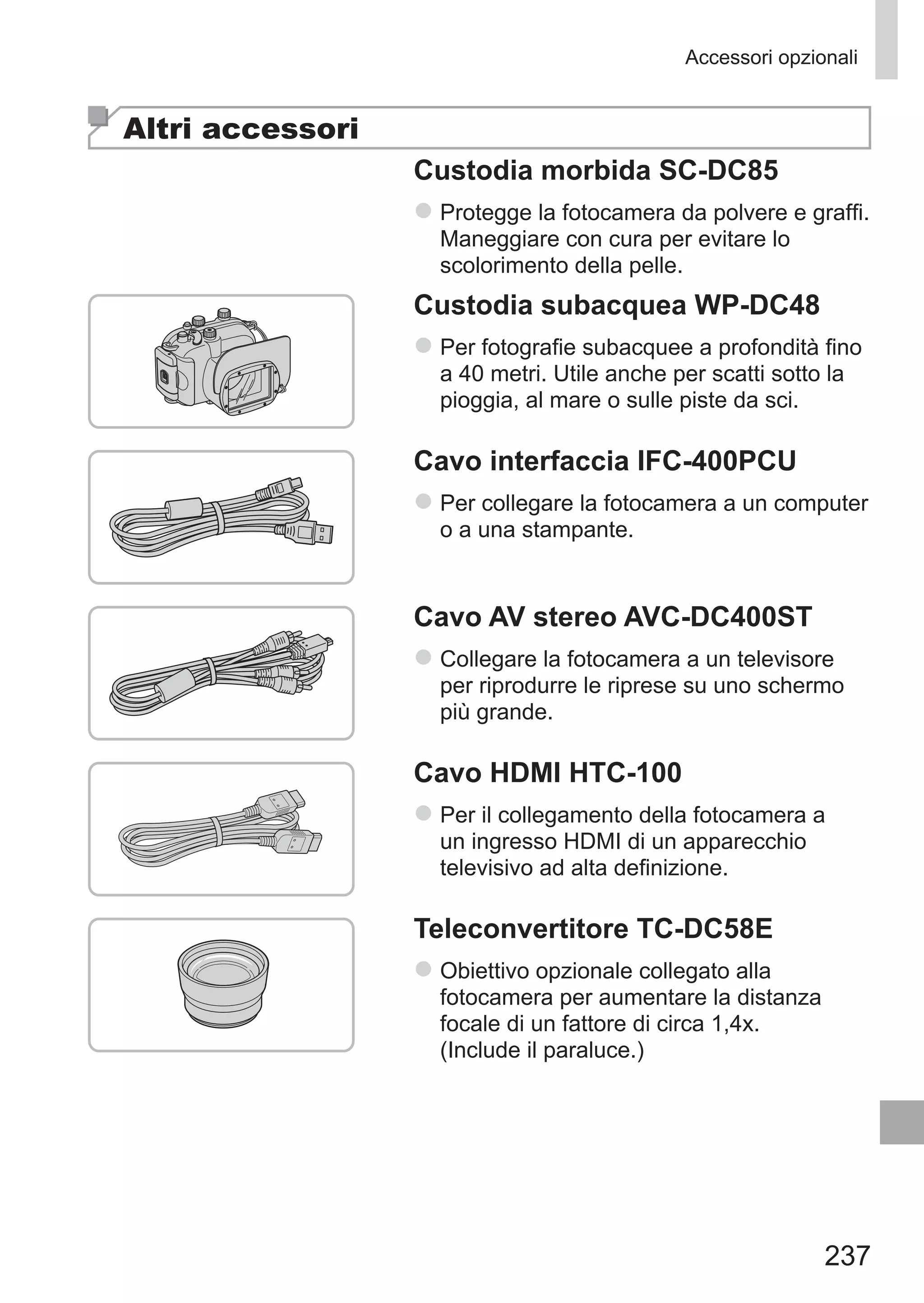 237
Accessori opzionali
Altri accessori
Custodia morbida SC-DC85
zz Protegge la fotocamera da polvere e graffi.	
Maneggiare con cura per evitare lo
scolorimento della pelle.
Custodia subacquea WP‑DC48
zz Per fotografie subacquee a profondità fino
a 40 metri. Utile anche per scatti sotto la
pioggia, al mare o sulle piste da sci.
Cavo interfaccia IFC-400PCU
zz Per collegare la fotocamera a un computer
o a una stampante.
Cavo AV stereo AVC-DC400ST
zz Collegare la fotocamera a un televisore
per riprodurre le riprese su uno schermo
più grande.
Cavo HDMI HTC-100
zz Per il collegamento della fotocamera a
un ingresso HDMI di un apparecchio
televisivo ad alta definizione.
Teleconvertitore TC-DC58E
zz Obiettivo opzionale collegato alla
fotocamera per aumentare la distanza
focale di un fattore di circa 1,4x.
(Include il paraluce.)
 