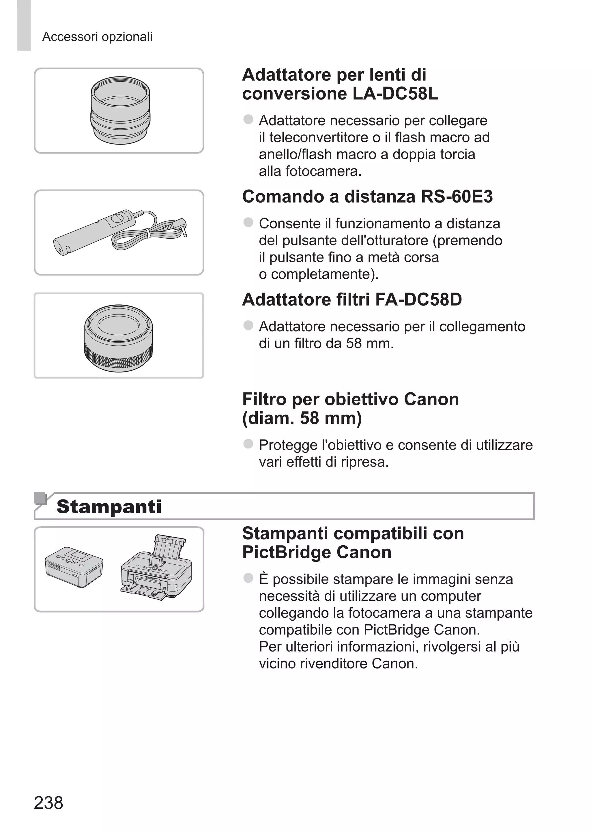 238
Accessori opzionali
Adattatore per lenti di
conversione LA-DC58L
zz Adattatore necessario per collegare
il teleconvertitore o il flash macro ad
anello/flash macro a doppia torcia
alla fotocamera.
Comando a distanza RS-60E3
zz Consente il funzionamento a distanza
del pulsante dell'otturatore (premendo
il pulsante fino a metà corsa
o completamente).
Adattatore filtri FA-DC58D
zz Adattatore necessario per il collegamento
di un filtro da 58 mm.
Filtro per obiettivo Canon
(diam. 58 mm)
zz Protegge l'obiettivo e consente di utilizzare
vari effetti di ripresa.
Stampanti
Stampanti compatibili con
PictBridge Canon
zz È possibile stampare le immagini senza
necessità di utilizzare un computer
collegando la fotocamera a una stampante
compatibile con PictBridge Canon. 	
Per ulteriori informazioni, rivolgersi al più
vicino rivenditore Canon.
 