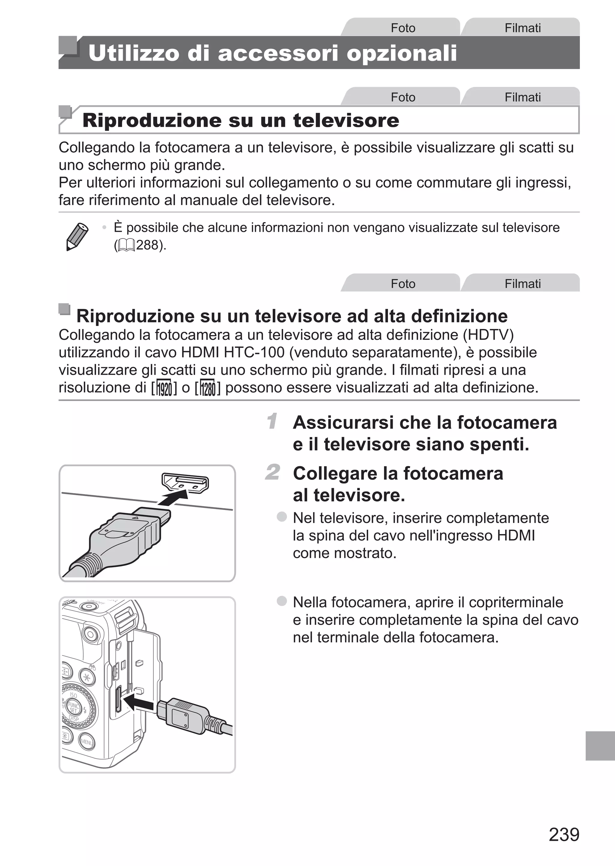 239
Foto Filmati
Utilizzo di accessori opzionali
Foto Filmati
Riproduzione su un televisore
Collegando la fotocamera a un televisore, è possibile visualizzare gli scatti su
uno schermo più grande.
Per ulteriori informazioni sul collegamento o su come commutare gli ingressi,
fare riferimento al manuale del televisore.
•	 È possibile che alcune informazioni non vengano visualizzate sul televisore
(= 288).
Foto Filmati
Riproduzione su un televisore ad alta definizione
Collegando la fotocamera a un televisore ad alta definizione (HDTV)
utilizzando il cavo HDMI HTC-100 (venduto separatamente), è possibile
visualizzare gli scatti su uno schermo più grande. I filmati ripresi a una
risoluzione di [ ] o [ ] possono essere visualizzati ad alta definizione.
1	 Assicurarsi che la fotocamera
e il televisore siano spenti.
2	 Collegare la fotocamera
al televisore.
zz Nel televisore, inserire completamente
la spina del cavo nell'ingresso HDMI
come mostrato.
zz Nella fotocamera, aprire il copriterminale
e inserire completamente la spina del cavo
nel terminale della fotocamera.
 