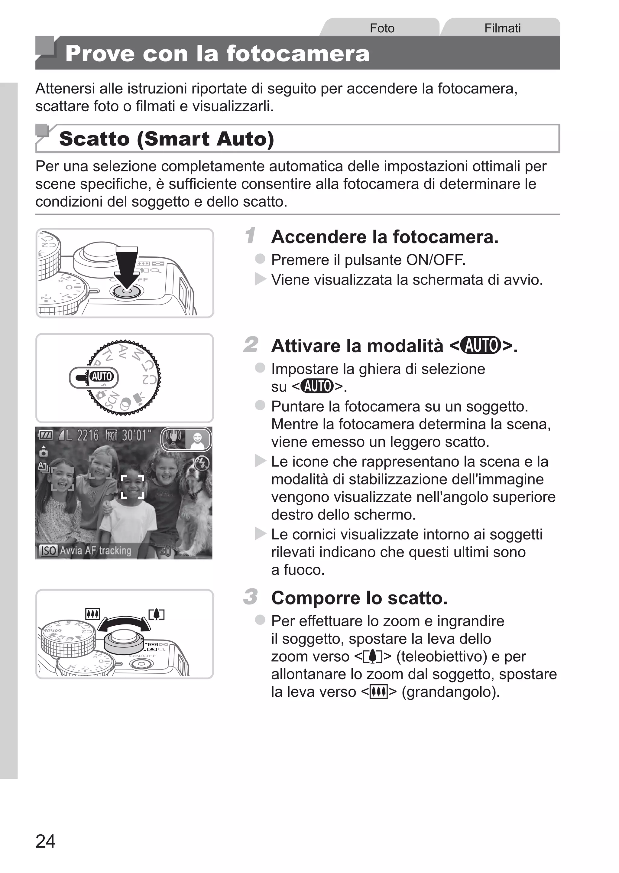 24
Foto Filmati
Prove con la fotocamera
Attenersi alle istruzioni riportate di seguito per accendere la fotocamera,
scattare foto o filmati e visualizzarli.
Scatto (Smart Auto)
Per una selezione completamente automatica delle impostazioni ottimali per
scene specifiche, è sufficiente consentire alla fotocamera di determinare le
condizioni del soggetto e dello scatto.
1	 Accendere la fotocamera.
zz Premere il pulsante ON/OFF.
XX Viene visualizzata la schermata di avvio.
2	 Attivare la modalità A.
zz Impostare la ghiera di selezione
su A.
zz Puntare la fotocamera su un soggetto.
Mentre la fotocamera determina la scena,
viene emesso un leggero scatto.
XX Le icone che rappresentano la scena e la
modalità di stabilizzazione dell'immagine
vengono visualizzate nell'angolo superiore
destro dello schermo.
XX Le cornici visualizzate intorno ai soggetti
rilevati indicano che questi ultimi sono
a fuoco.
3	 Comporre lo scatto.
zz Per effettuare lo zoom e ingrandire
il soggetto, spostare la leva dello
zoom verso i (teleobiettivo) e per
allontanare lo zoom dal soggetto, spostare
la leva verso j (grandangolo).
 