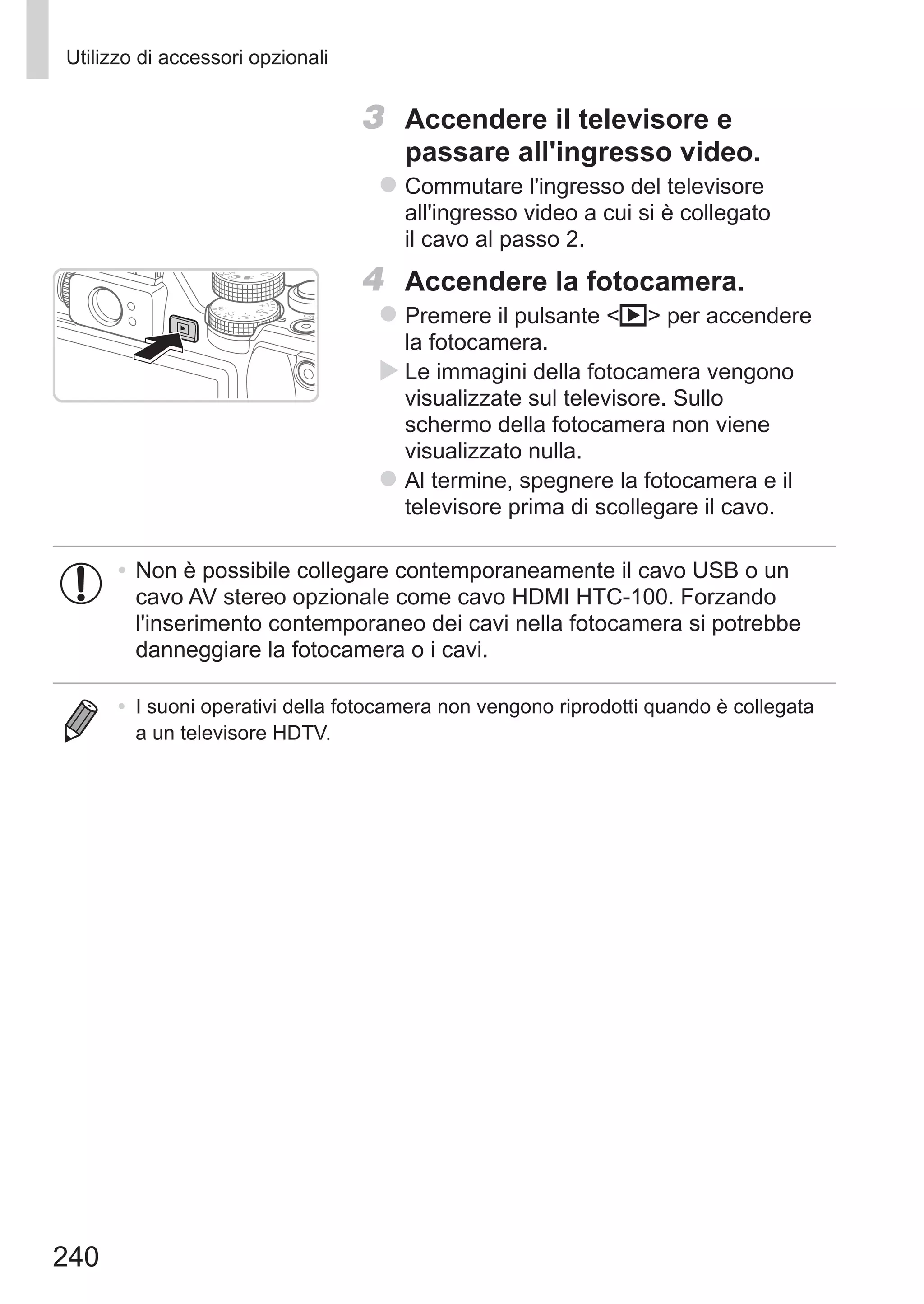 240
Utilizzo di accessori opzionali
3	 Accendere il televisore e
passare all'ingresso video.
zz Commutare l'ingresso del televisore
all'ingresso video a cui si è collegato
il cavo al passo 2.
4	 Accendere la fotocamera.
zz Premere il pulsante 1 per accendere
la fotocamera.
XX Le immagini della fotocamera vengono
visualizzate sul televisore. Sullo
schermo della fotocamera non viene
visualizzato nulla.
zz Al termine, spegnere la fotocamera e il
televisore prima di scollegare il cavo.
•	Non è possibile collegare contemporaneamente il cavo USB o un
cavo AV stereo opzionale come cavo HDMI HTC-100. Forzando
l'inserimento contemporaneo dei cavi nella fotocamera si potrebbe
danneggiare la fotocamera o i cavi.
•	 I suoni operativi della fotocamera non vengono riprodotti quando è collegata
a un televisore HDTV.
 