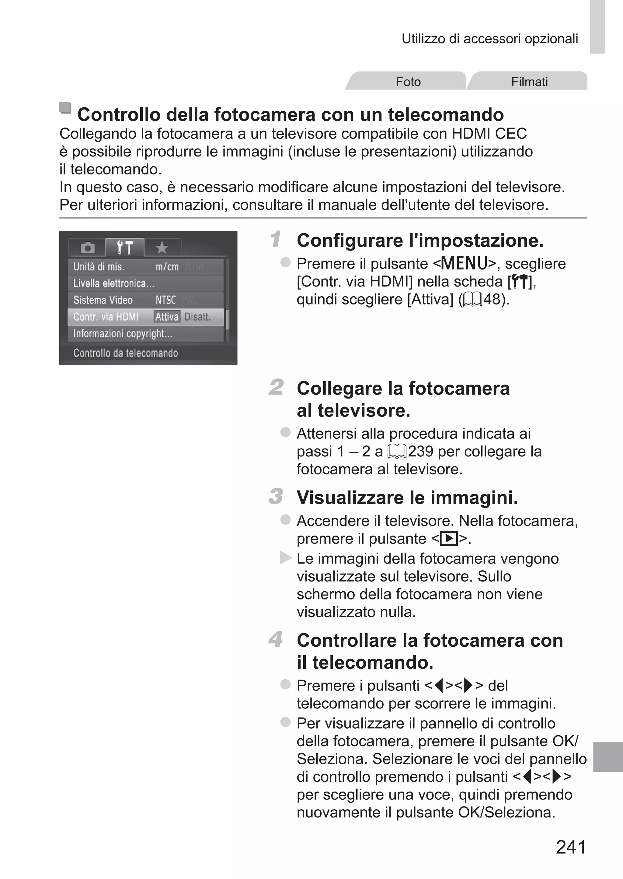 241
Utilizzo di accessori opzionali
Foto Filmati
Controllo della fotocamera con un telecomando
Collegando la fotocamera a un televisore compatibile con HDMI CEC
è possibile riprodurre le immagini (incluse le presentazioni) utilizzando
il telecomando.
In questo caso, è necessario modificare alcune impostazioni del televisore.
Per ulteriori informazioni, consultare il manuale dell'utente del televisore.
1	 Configurare l'impostazione.
zz Premere il pulsante n, scegliere
[Contr. via HDMI] nella scheda [3],
quindi scegliere [Attiva] (= 48).
2	 Collegare la fotocamera
al televisore.
zz Attenersi alla procedura indicata ai
passi 1 – 2 a = 239 per collegare la
fotocamera al televisore.
3	 Visualizzare le immagini.
zz Accendere il televisore. Nella fotocamera,
premere il pulsante 1.
XX Le immagini della fotocamera vengono
visualizzate sul televisore. Sullo
schermo della fotocamera non viene
visualizzato nulla.
4	 Controllare la fotocamera con
il telecomando.
zz Premere i pulsanti qr del
telecomando per scorrere le immagini.
zz Per visualizzare il pannello di controllo
della fotocamera, premere il pulsante OK/
Seleziona. Selezionare le voci del pannello
di controllo premendo i pulsanti qr
per scegliere una voce, quindi premendo
nuovamente il pulsante OK/Seleziona.
 