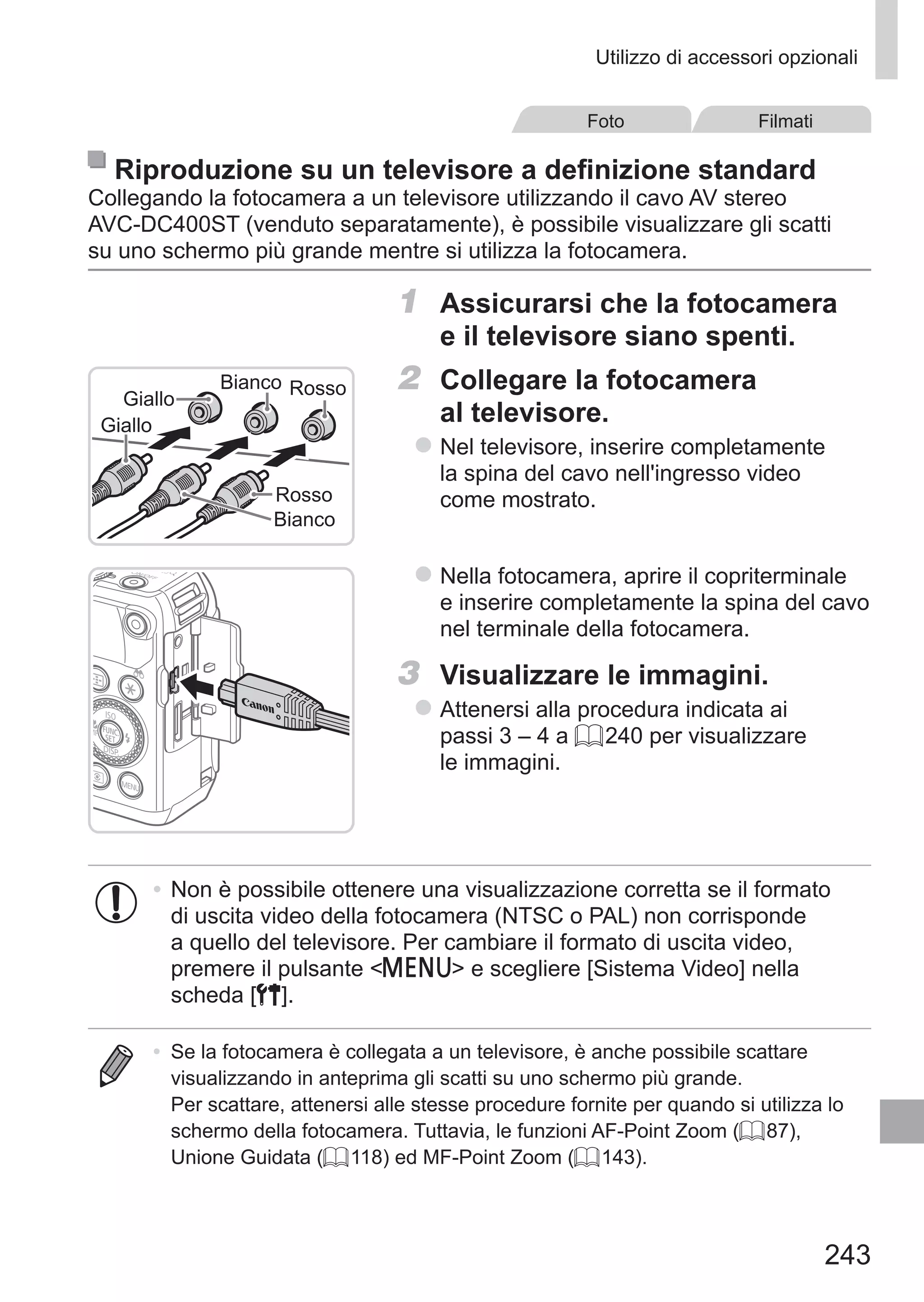 243
Utilizzo di accessori opzionali
Foto Filmati
Riproduzione su un televisore a definizione standard
Collegando la fotocamera a un televisore utilizzando il cavo AV stereo
AVC‑DC400ST (venduto separatamente), è possibile visualizzare gli scatti
su uno schermo più grande mentre si utilizza la fotocamera.
1	 Assicurarsi che la fotocamera
e il televisore siano spenti.
Rosso
RossoBianco
Giallo
Giallo
Bianco
2	 Collegare la fotocamera
al televisore.
zz Nel televisore, inserire completamente
la spina del cavo nell'ingresso video
come mostrato.
zz Nella fotocamera, aprire il copriterminale
e inserire completamente la spina del cavo
nel terminale della fotocamera.
3	 Visualizzare le immagini.
zz Attenersi alla procedura indicata ai
passi 3 – 4 a = 240 per visualizzare
le immagini.
•	Non è possibile ottenere una visualizzazione corretta se il formato
di uscita video della fotocamera (NTSC o PAL) non corrisponde
a quello del televisore. Per cambiare il formato di uscita video,
premere il pulsante n e scegliere [Sistema Video] nella
scheda [3].
•	 Se la fotocamera è collegata a un televisore, è anche possibile scattare
visualizzando in anteprima gli scatti su uno schermo più grande.
Per scattare, attenersi alle stesse procedure fornite per quando si utilizza lo
schermo della fotocamera. Tuttavia, le funzioni AF-Point Zoom (= 87),
Unione Guidata (= 118) ed MF-Point Zoom (= 143).
 