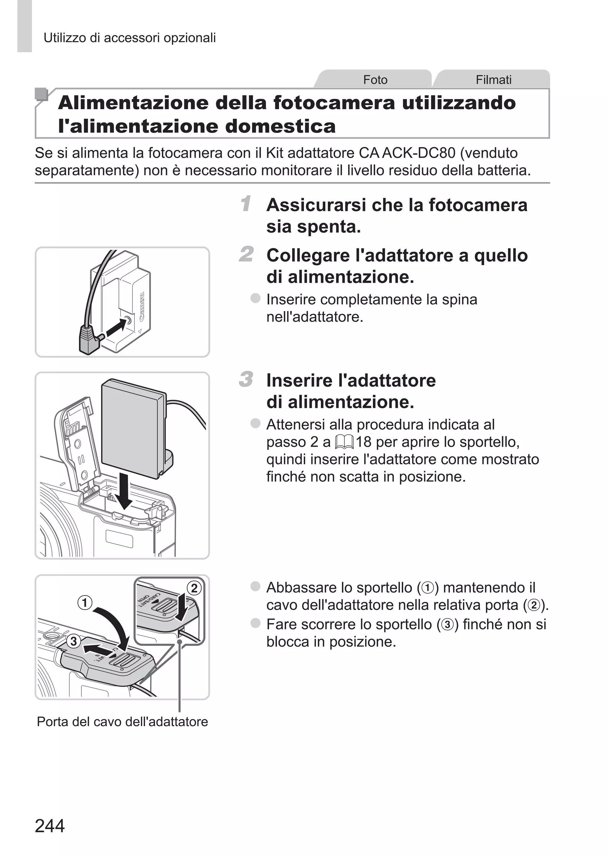 244
Utilizzo di accessori opzionali
Foto Filmati
Alimentazione della fotocamera utilizzando
l'alimentazione domestica
Se si alimenta la fotocamera con il Kit adattatore CA ACK-DC80 (venduto
separatamente) non è necessario monitorare il livello residuo della batteria.
1	 Assicurarsi che la fotocamera
sia spenta.
2	 Collegare l'adattatore a quello
di alimentazione.
zz Inserire completamente la spina
nell'adattatore.
3	 Inserire l'adattatore
di alimentazione.
zz Attenersi alla procedura indicata al
passo 2 a = 18 per aprire lo sportello,
quindi inserire l'adattatore come mostrato
finché non scatta in posizione.
Porta del cavo dell'adattatore
zz Abbassare lo sportello ( ) mantenendo il
cavo dell'adattatore nella relativa porta ( ).
zz Fare scorrere lo sportello ( ) finché non si
blocca in posizione.
 