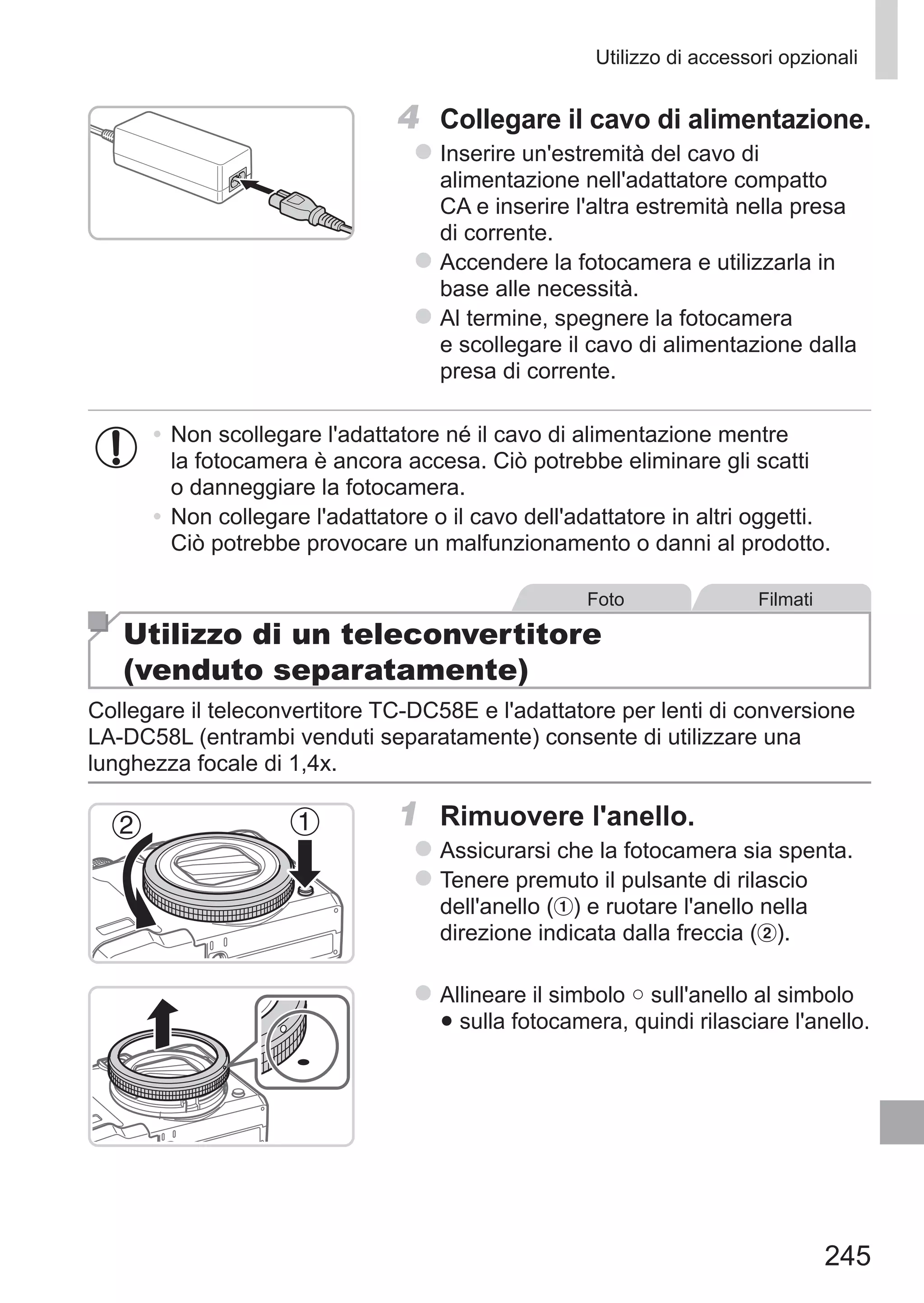 245
Utilizzo di accessori opzionali
4	 Collegare il cavo di alimentazione.
zz Inserire un'estremità del cavo di
alimentazione nell'adattatore compatto
CA e inserire l'altra estremità nella presa
di corrente.
zz Accendere la fotocamera e utilizzarla in
base alle necessità.
zz Al termine, spegnere la fotocamera
e scollegare il cavo di alimentazione dalla
presa di corrente.
•	Non scollegare l'adattatore né il cavo di alimentazione mentre
la fotocamera è ancora accesa. Ciò potrebbe eliminare gli scatti
o danneggiare la fotocamera.
•	Non collegare l'adattatore o il cavo dell'adattatore in altri oggetti.
Ciò potrebbe provocare un malfunzionamento o danni al prodotto.
Foto Filmati
Utilizzo di un teleconvertitore
(venduto separatamente)
Collegare il teleconvertitore TC‑DC58E e l'adattatore per lenti di conversione
LA‑DC58L (entrambi venduti separatamente) consente di utilizzare una
lunghezza focale di 1,4x.
1	 Rimuovere l'anello.
zz Assicurarsi che la fotocamera sia spenta.
zz Tenere premuto il pulsante di rilascio
dell'anello ( ) e ruotare l'anello nella
direzione indicata dalla freccia ( ).
zz Allineare il simbolo ○ sull'anello al simbolo
● sulla fotocamera, quindi rilasciare l'anello.
 