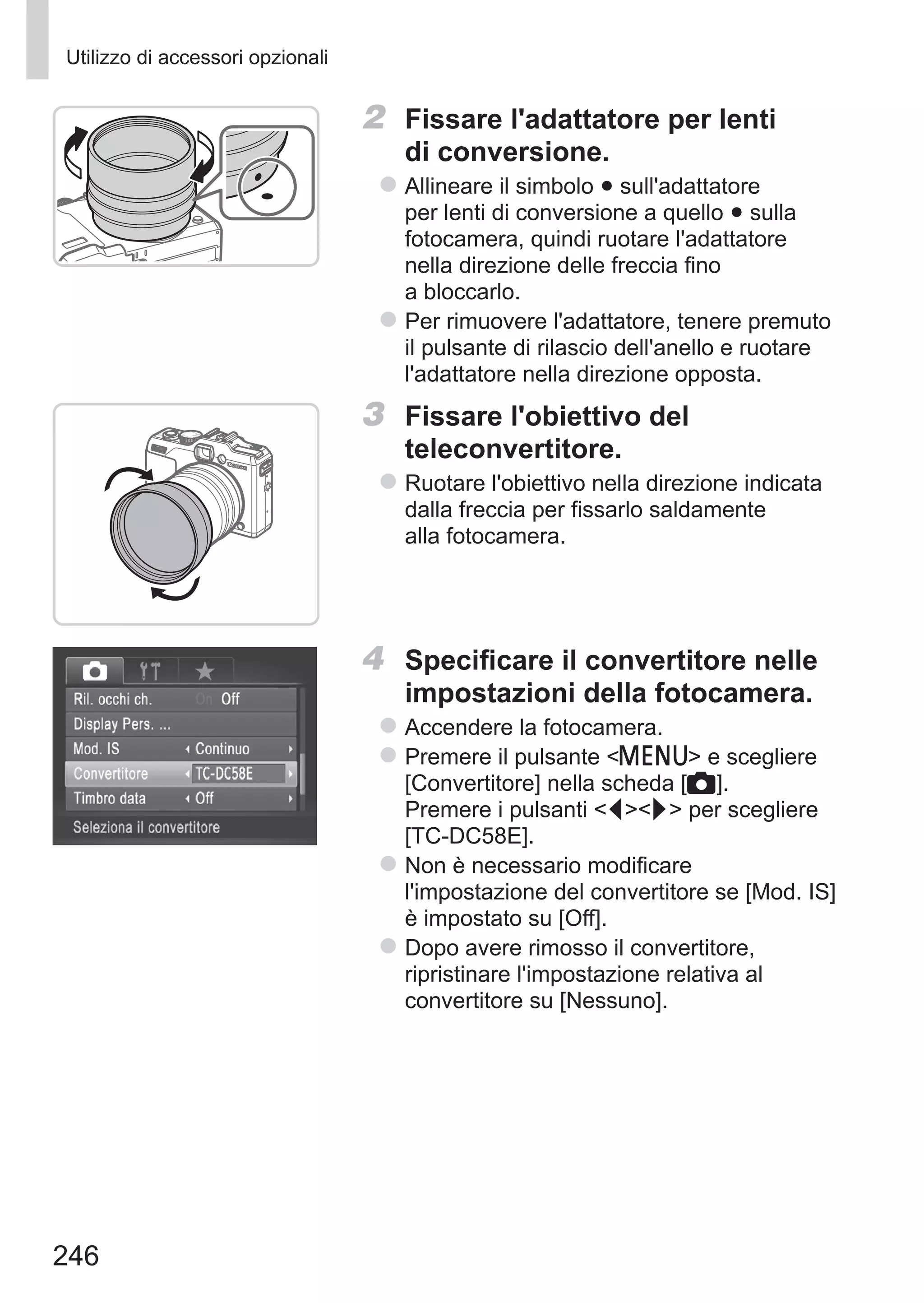 246
Utilizzo di accessori opzionali
2	 Fissare l'adattatore per lenti
di conversione.
zz Allineare il simbolo ● sull'adattatore
per lenti di conversione a quello ● sulla
fotocamera, quindi ruotare l'adattatore
nella direzione delle freccia fino
a bloccarlo.
zz Per rimuovere l'adattatore, tenere premuto
il pulsante di rilascio dell'anello e ruotare
l'adattatore nella direzione opposta.
3	 Fissare l'obiettivo del
teleconvertitore.
zz Ruotare l'obiettivo nella direzione indicata
dalla freccia per fissarlo saldamente
alla fotocamera.
4	 Specificare il convertitore nelle
impostazioni della fotocamera.
zz Accendere la fotocamera.
zz Premere il pulsante n e scegliere
[Convertitore] nella scheda [4].
Premere i pulsanti qr per scegliere
[TC‑DC58E].
zz Non è necessario modificare
l'impostazione del convertitore se [Mod. IS]
è impostato su [Off].
zz Dopo avere rimosso il convertitore,
ripristinare l'impostazione relativa al
convertitore su [Nessuno].
 