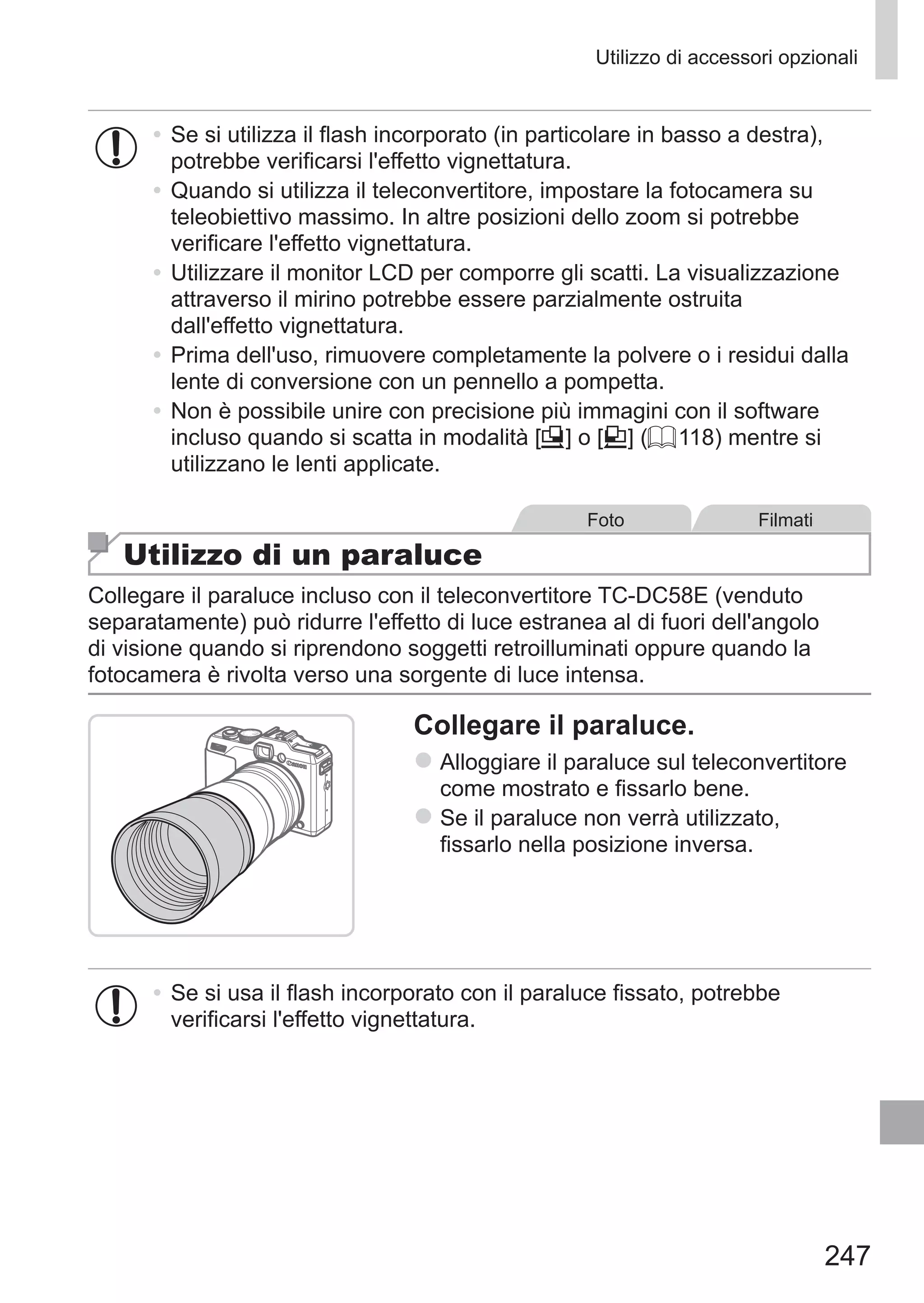 247
Utilizzo di accessori opzionali
•	Se si utilizza il flash incorporato (in particolare in basso a destra),
potrebbe verificarsi l'effetto vignettatura.
•	Quando si utilizza il teleconvertitore, impostare la fotocamera su
teleobiettivo massimo. In altre posizioni dello zoom si potrebbe
verificare l'effetto vignettatura.
•	Utilizzare il monitor LCD per comporre gli scatti. La visualizzazione
attraverso il mirino potrebbe essere parzialmente ostruita
dall'effetto vignettatura.
•	Prima dell'uso, rimuovere completamente la polvere o i residui dalla
lente di conversione con un pennello a pompetta.
•	Non è possibile unire con precisione più immagini con il software
incluso quando si scatta in modalità [x] o [v] (= 118) mentre si
utilizzano le lenti applicate.
Foto Filmati
Utilizzo di un paraluce
Collegare il paraluce incluso con il teleconvertitore TC‑DC58E (venduto
separatamente) può ridurre l'effetto di luce estranea al di fuori dell'angolo
di visione quando si riprendono soggetti retroilluminati oppure quando la
fotocamera è rivolta verso una sorgente di luce intensa.
Collegare il paraluce.
zz Alloggiare il paraluce sul teleconvertitore
come mostrato e fissarlo bene.
zz Se il paraluce non verrà utilizzato,
fissarlo nella posizione inversa.
•	Se si usa il flash incorporato con il paraluce fissato, potrebbe
verificarsi l'effetto vignettatura.
 