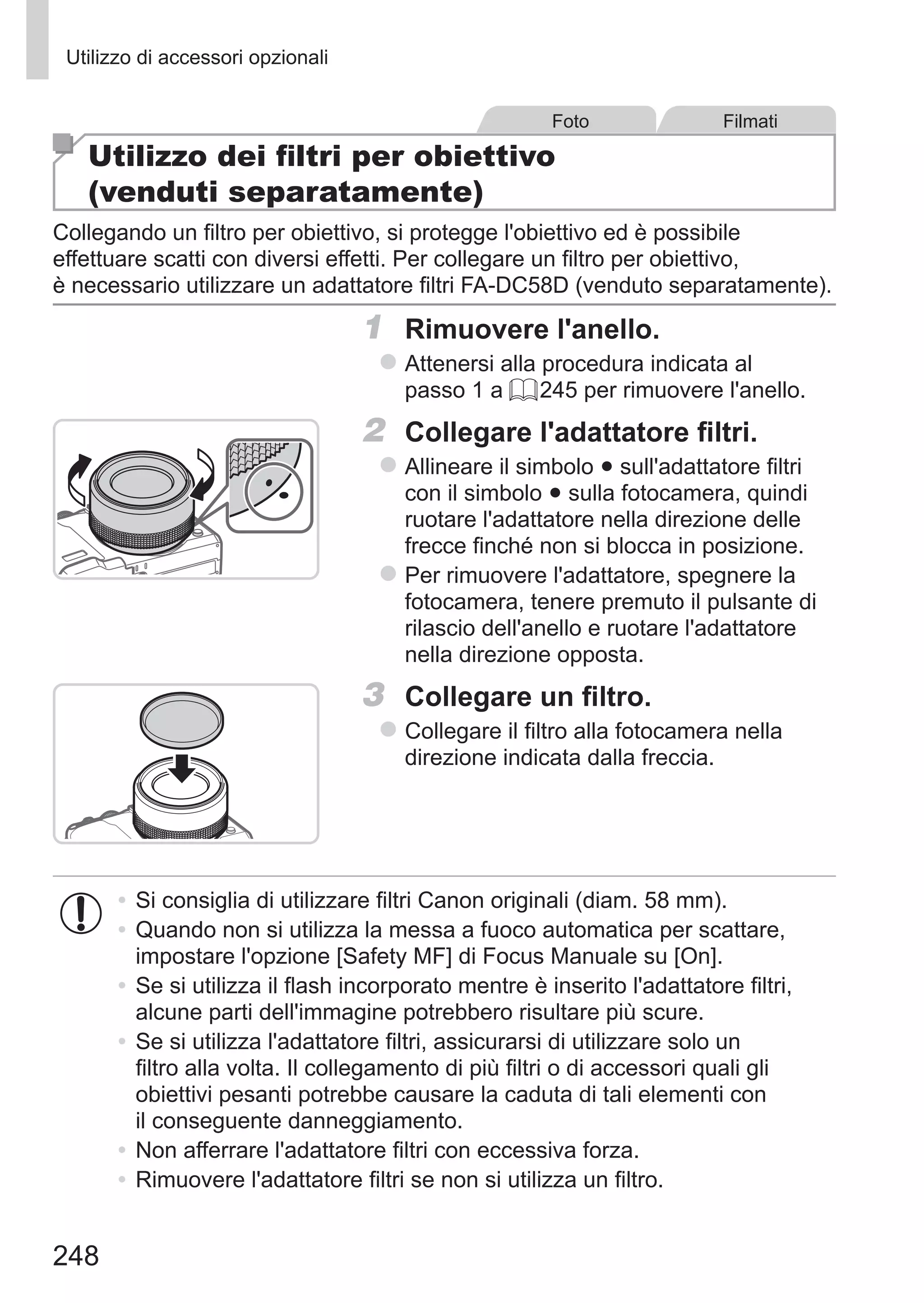 248
Utilizzo di accessori opzionali
Foto Filmati
Utilizzo dei filtri per obiettivo
(venduti separatamente)
Collegando un filtro per obiettivo, si protegge l'obiettivo ed è possibile
effettuare scatti con diversi effetti. Per collegare un filtro per obiettivo,
è necessario utilizzare un adattatore filtri FA-DC58D (venduto separatamente).
1	 Rimuovere l'anello.
zz Attenersi alla procedura indicata al
passo 1 a = 245 per rimuovere l'anello.
2	 Collegare l'adattatore filtri.
zz Allineare il simbolo ● sull'adattatore filtri
con il simbolo ● sulla fotocamera, quindi
ruotare l'adattatore nella direzione delle
frecce finché non si blocca in posizione.
zz Per rimuovere l'adattatore, spegnere la
fotocamera, tenere premuto il pulsante di
rilascio dell'anello e ruotare l'adattatore
nella direzione opposta.
　
3	 Collegare un filtro.
zz Collegare il filtro alla fotocamera nella
direzione indicata dalla freccia.
•	Si consiglia di utilizzare filtri Canon originali (diam. 58 mm).
•	Quando non si utilizza la messa a fuoco automatica per scattare,
impostare l'opzione [Safety MF] di Focus Manuale su [On].
•	Se si utilizza il flash incorporato mentre è inserito l'adattatore filtri,
alcune parti dell'immagine potrebbero risultare più scure.
•	Se si utilizza l'adattatore filtri, assicurarsi di utilizzare solo un
filtro alla volta. Il collegamento di più filtri o di accessori quali gli
obiettivi pesanti potrebbe causare la caduta di tali elementi con
il conseguente danneggiamento.
•	Non afferrare l'adattatore filtri con eccessiva forza.
•	Rimuovere l'adattatore filtri se non si utilizza un filtro.
 