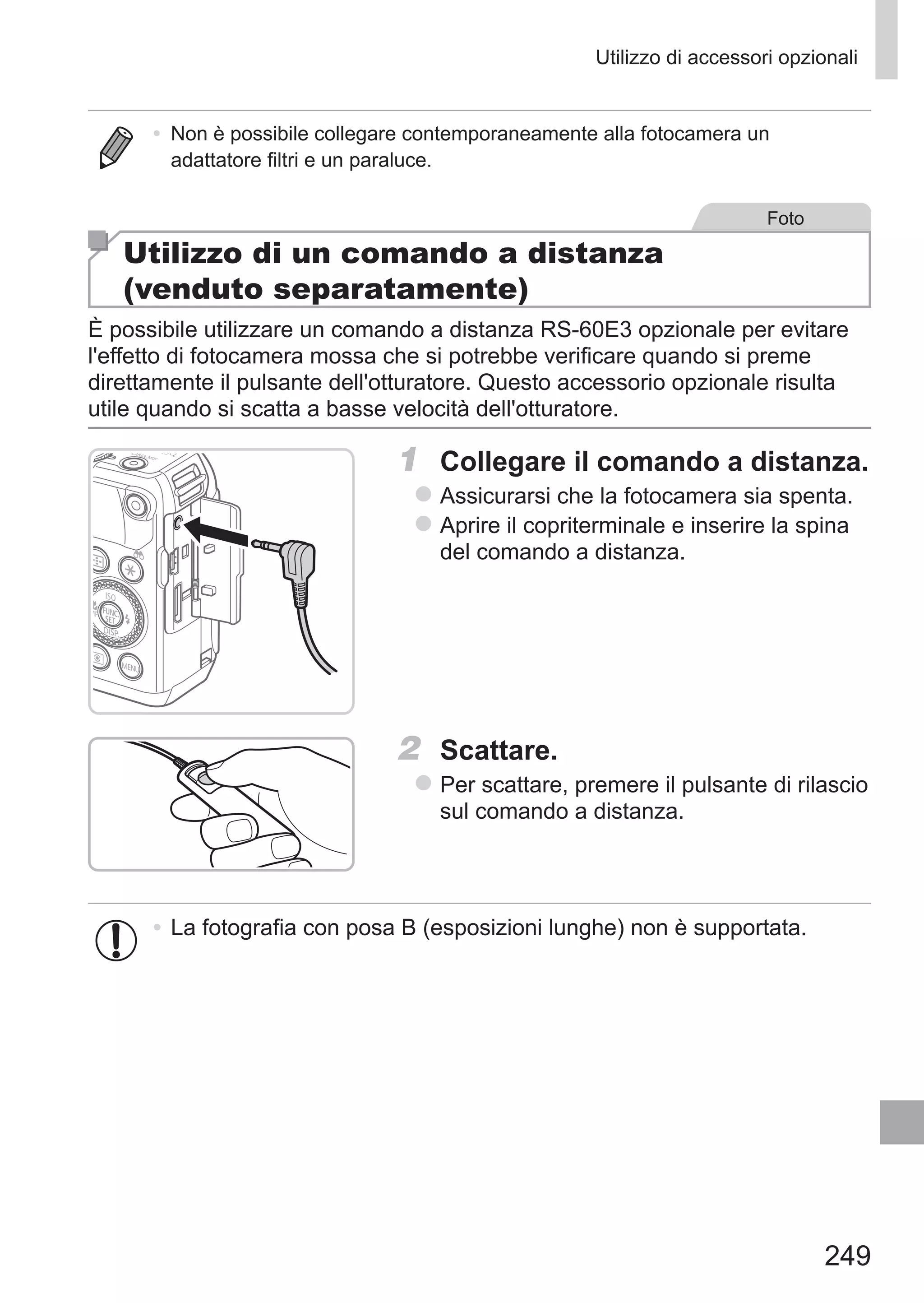 249
Utilizzo di accessori opzionali
•	 Non è possibile collegare contemporaneamente alla fotocamera un
adattatore filtri e un paraluce.
Foto
Utilizzo di un comando a distanza
(venduto separatamente)
È possibile utilizzare un comando a distanza RS-60E3 opzionale per evitare
l'effetto di fotocamera mossa che si potrebbe verificare quando si preme
direttamente il pulsante dell'otturatore. Questo accessorio opzionale risulta
utile quando si scatta a basse velocità dell'otturatore.
1	 Collegare il comando a distanza.
zz Assicurarsi che la fotocamera sia spenta.
zz Aprire il copriterminale e inserire la spina
del comando a distanza.
2	 Scattare.
zz Per scattare, premere il pulsante di rilascio
sul comando a distanza.
•	La fotografia con posa B (esposizioni lunghe) non è supportata.
 
