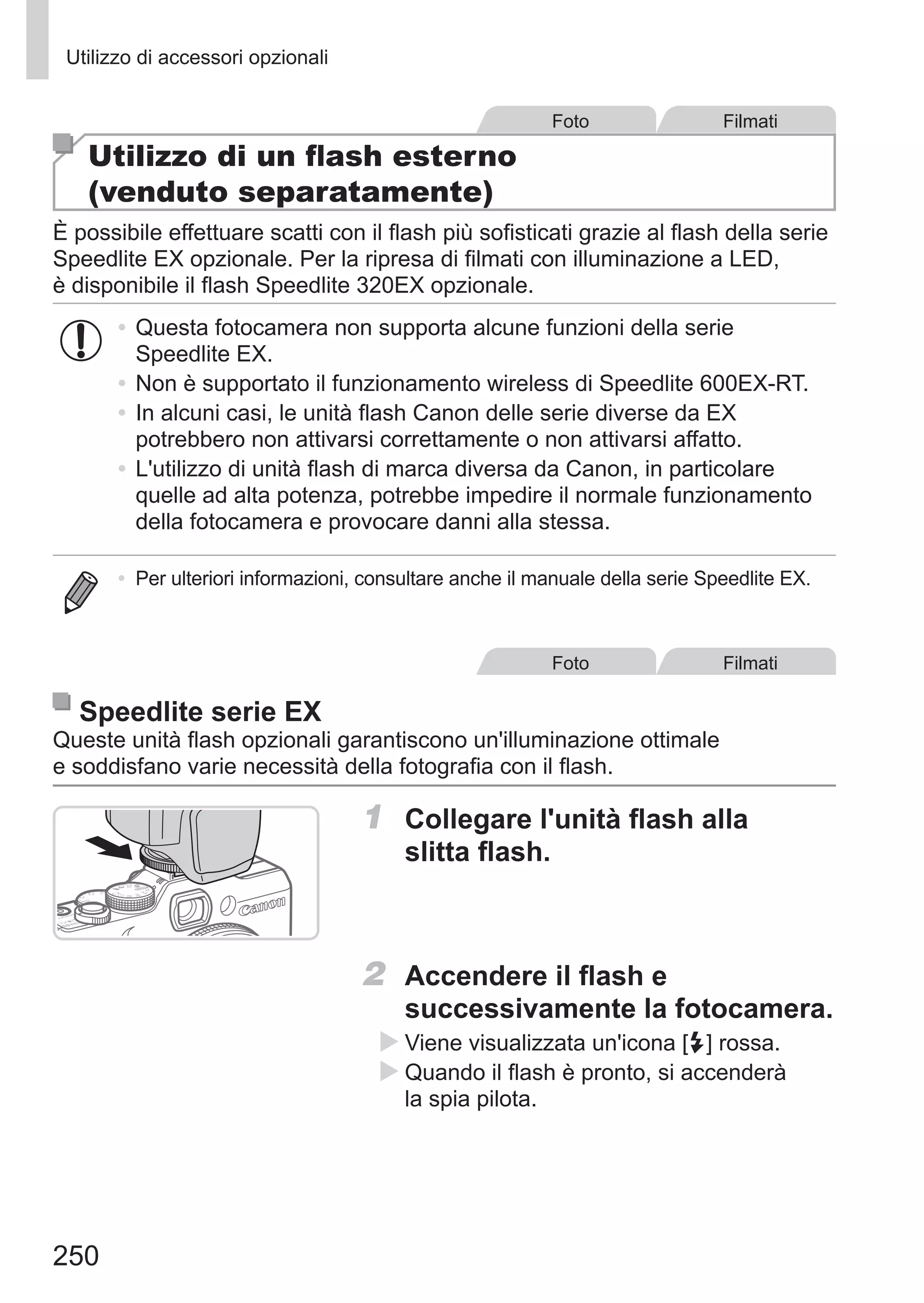 250
Utilizzo di accessori opzionali
Foto Filmati
Utilizzo di un flash esterno
(venduto separatamente)
È possibile effettuare scatti con il flash più sofisticati grazie al flash della serie
Speedlite EX opzionale. Per la ripresa di filmati con illuminazione a LED,
è disponibile il flash Speedlite 320EX opzionale.
•	Questa fotocamera non supporta alcune funzioni della serie
Speedlite EX.
•	Non è supportato il funzionamento wireless di Speedlite 600EX‑RT.
•	In alcuni casi, le unità flash Canon delle serie diverse da EX
potrebbero non attivarsi correttamente o non attivarsi affatto.
•	L'utilizzo di unità flash di marca diversa da Canon, in particolare
quelle ad alta potenza, potrebbe impedire il normale funzionamento
della fotocamera e provocare danni alla stessa.
•	 Per ulteriori informazioni, consultare anche il manuale della serie Speedlite EX.
Foto Filmati
Speedlite serie EX
Queste unità flash opzionali garantiscono un'illuminazione ottimale
e soddisfano varie necessità della fotografia con il flash.
1	 Collegare l'unità flash alla
slitta flash.
2	 Accendere il flash e
successivamente la fotocamera.
XX Viene visualizzata un'icona [h] rossa.
XX Quando il flash è pronto, si accenderà
la spia pilota.
 