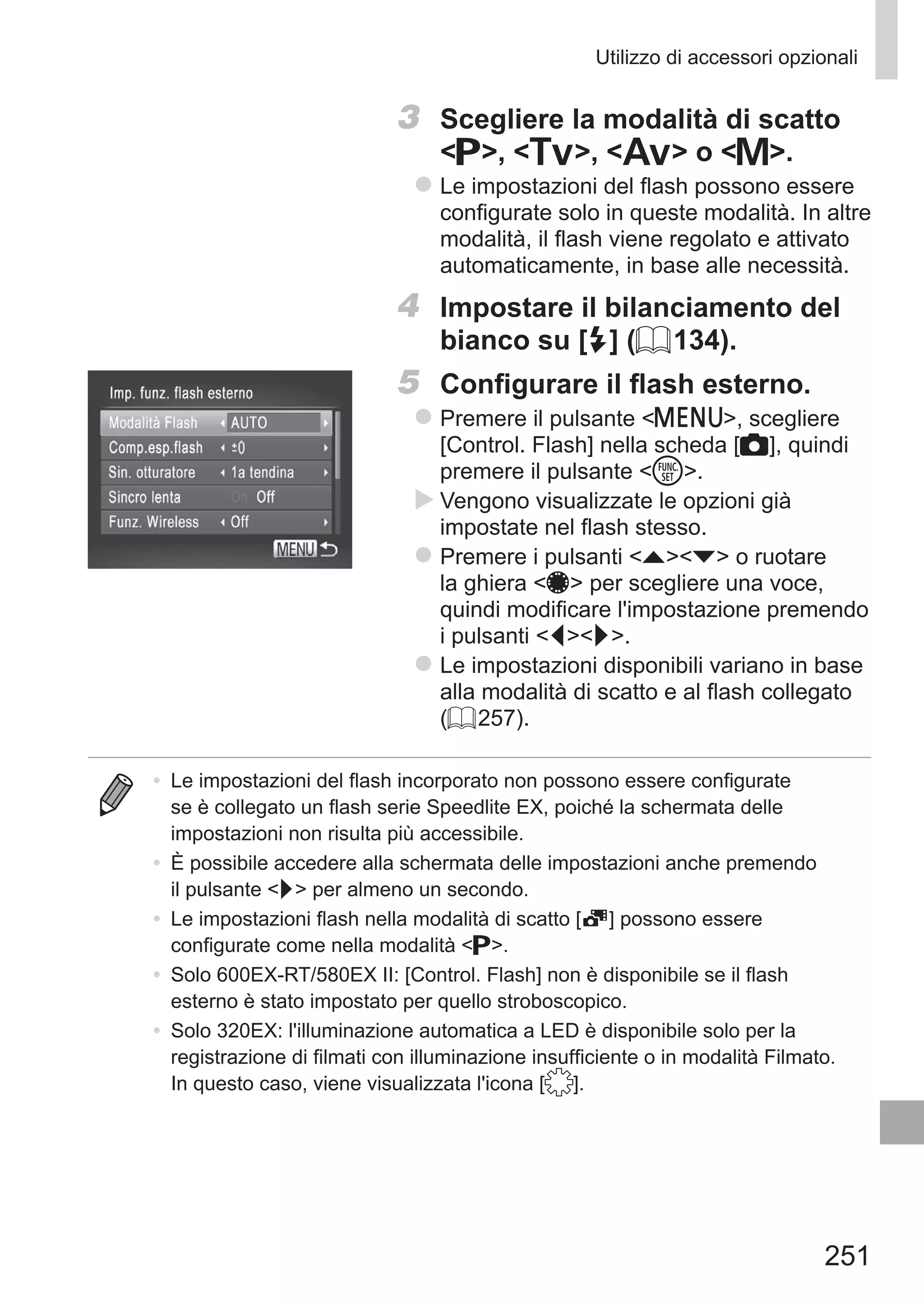 251
Utilizzo di accessori opzionali
3	 Scegliere la modalità di scatto
G, M, B o D.
zz Le impostazioni del flash possono essere
configurate solo in queste modalità. In altre
modalità, il flash viene regolato e attivato
automaticamente, in base alle necessità.
4	 Impostare il bilanciamento del
bianco su [h] (= 134).
5	 Configurare il flash esterno.
zz Premere il pulsante n, scegliere
[Control. Flash] nella scheda [4], quindi
premere il pulsante m.
XX Vengono visualizzate le opzioni già
impostate nel flash stesso.
zz Premere i pulsanti op o ruotare
la ghiera 7 per scegliere una voce,
quindi modificare l'impostazione premendo
i pulsanti qr.
zz Le impostazioni disponibili variano in base
alla modalità di scatto e al flash collegato
(= 257).
•	 Le impostazioni del flash incorporato non possono essere configurate
se è collegato un flash serie Speedlite EX, poiché la schermata delle
impostazioni non risulta più accessibile.
•	 È possibile accedere alla schermata delle impostazioni anche premendo
il pulsante r per almeno un secondo.
•	 Le impostazioni flash nella modalità di scatto [ ] possono essere
configurate come nella modalità G.
•	 Solo 600EX‑RT/580EX II: [Control. Flash] non è disponibile se il flash
esterno è stato impostato per quello stroboscopico.
•	 Solo 320EX: l'illuminazione automatica a LED è disponibile solo per la
registrazione di filmati con illuminazione insufficiente o in modalità Filmato.
In questo caso, viene visualizzata l'icona [ ].
 