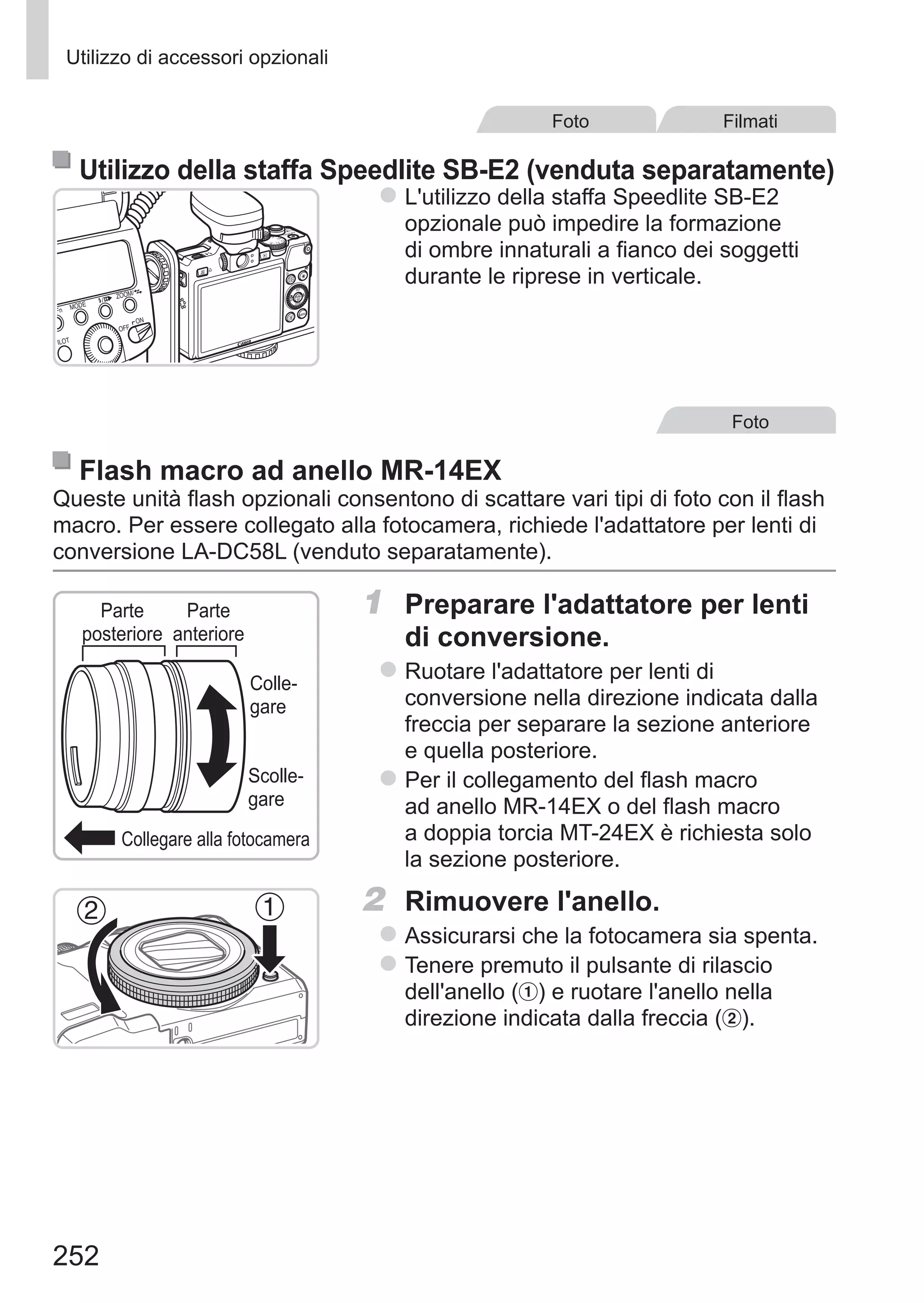 252
Utilizzo di accessori opzionali
Foto Filmati
Utilizzo della staffa Speedlite SB-E2 (venduta separatamente)
zz L'utilizzo della staffa Speedlite SB-E2
opzionale può impedire la formazione
di ombre innaturali a fianco dei soggetti
durante le riprese in verticale.
Foto
Flash macro ad anello MR-14EX
Queste unità flash opzionali consentono di scattare vari tipi di foto con il flash
macro. Per essere collegato alla fotocamera, richiede l'adattatore per lenti di
conversione LA-DC58L (venduto separatamente).
Collegare alla fotocamera
Colle-
gare
Scolle-
gare
Parte
posteriore
Parte
anteriore
1	 Preparare l'adattatore per lenti
di conversione.
zz Ruotare l'adattatore per lenti di
conversione nella direzione indicata dalla
freccia per separare la sezione anteriore
e quella posteriore.
zz Per il collegamento del flash macro
ad anello MR-14EX o del flash macro
a doppia torcia MT-24EX è richiesta solo
la sezione posteriore.
2	 Rimuovere l'anello.
zz Assicurarsi che la fotocamera sia spenta.
zz Tenere premuto il pulsante di rilascio
dell'anello ( ) e ruotare l'anello nella
direzione indicata dalla freccia ( ).
 