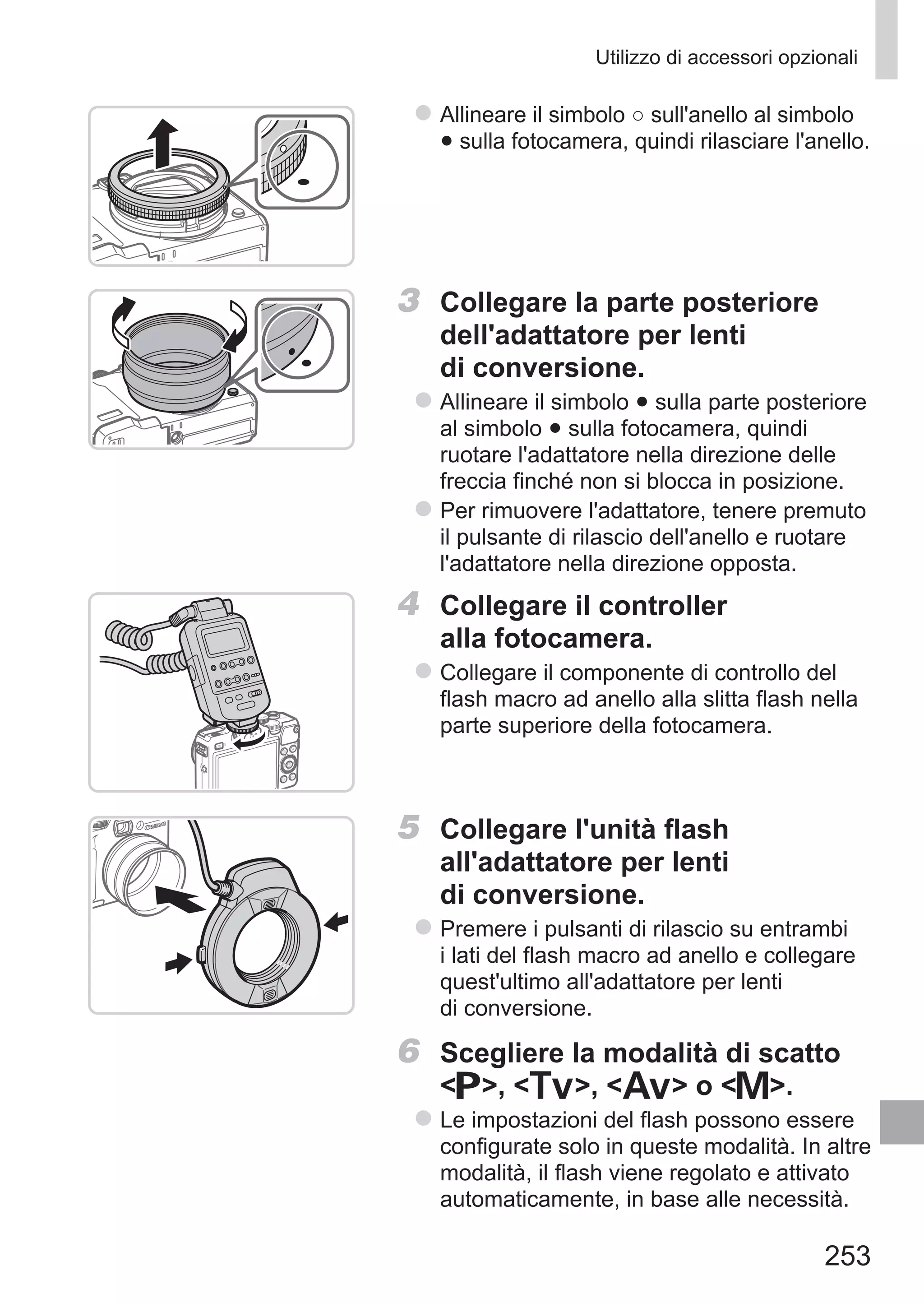 253
Utilizzo di accessori opzionali
zz Allineare il simbolo ○ sull'anello al simbolo
● sulla fotocamera, quindi rilasciare l'anello.
3	 Collegare la parte posteriore
dell'adattatore per lenti
di conversione.
zz Allineare il simbolo ● sulla parte posteriore
al simbolo ● sulla fotocamera, quindi
ruotare l'adattatore nella direzione delle
freccia finché non si blocca in posizione.
zz Per rimuovere l'adattatore, tenere premuto
il pulsante di rilascio dell'anello e ruotare
l'adattatore nella direzione opposta.
4	 Collegare il controller
alla fotocamera.
zz Collegare il componente di controllo del
flash macro ad anello alla slitta flash nella
parte superiore della fotocamera.
5	 Collegare l'unità flash
all'adattatore per lenti
di conversione.
zz Premere i pulsanti di rilascio su entrambi
i lati del flash macro ad anello e collegare
quest'ultimo all'adattatore per lenti
di conversione.
6	 Scegliere la modalità di scatto
G, M, B o D.
zz Le impostazioni del flash possono essere
configurate solo in queste modalità. In altre
modalità, il flash viene regolato e attivato
automaticamente, in base alle necessità.
 