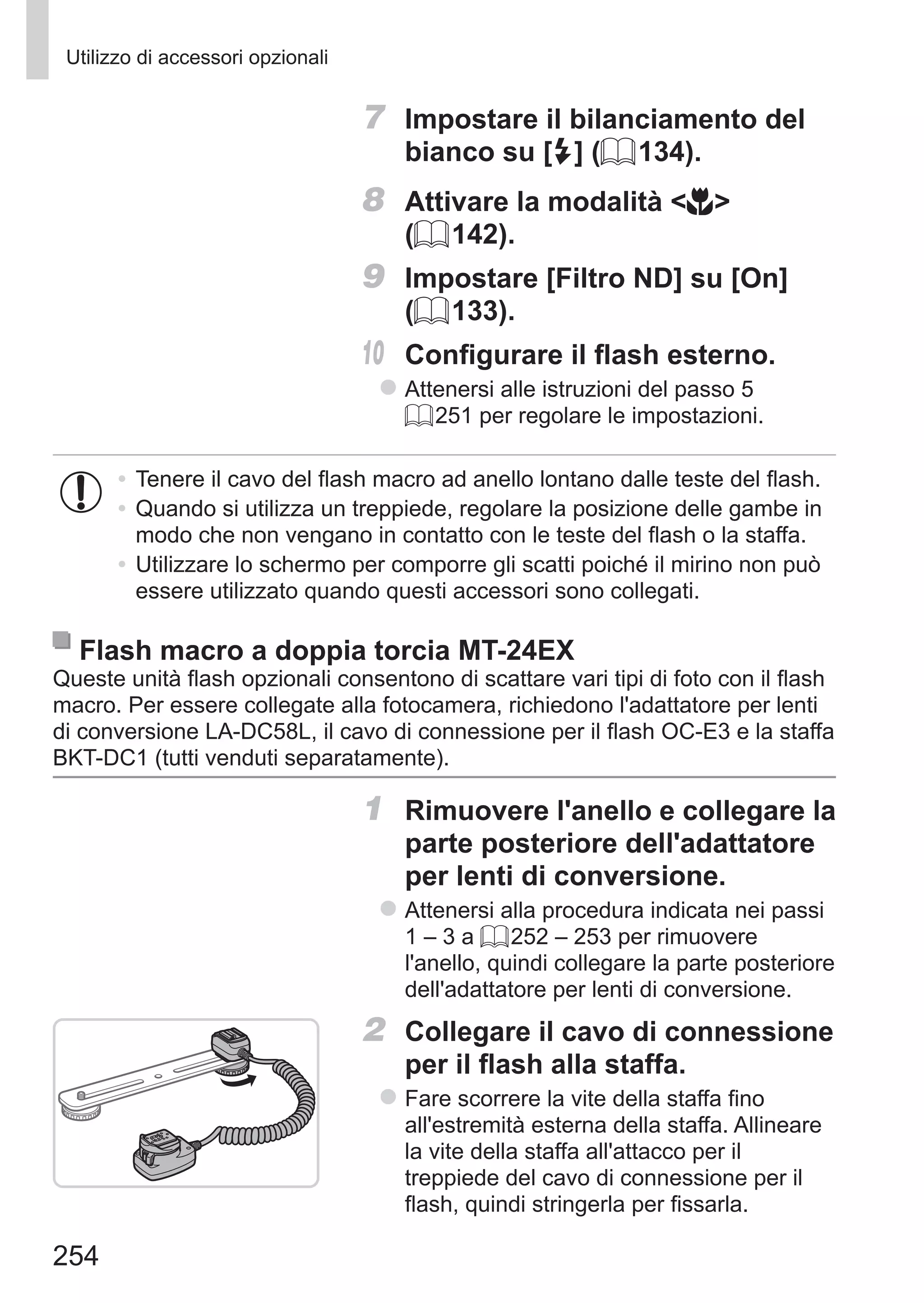 254
Utilizzo di accessori opzionali
7	 Impostare il bilanciamento del
bianco su [h] (= 134).
8	 Attivare la modalità e
(= 142).
9	 Impostare [Filtro ND] su [On]
(= 133).
10	 Configurare il flash esterno.
zz Attenersi alle istruzioni del passo 5
= 251 per regolare le impostazioni.
•	Tenere il cavo del flash macro ad anello lontano dalle teste del flash.
•	Quando si utilizza un treppiede, regolare la posizione delle gambe in
modo che non vengano in contatto con le teste del flash o la staffa.
•	Utilizzare lo schermo per comporre gli scatti poiché il mirino non può
essere utilizzato quando questi accessori sono collegati.
Flash macro a doppia torcia MT-24EX
Queste unità flash opzionali consentono di scattare vari tipi di foto con il flash
macro. Per essere collegate alla fotocamera, richiedono l'adattatore per lenti
di conversione LA-DC58L, il cavo di connessione per il flash OC-E3 e la staffa
BKT-DC1 (tutti venduti separatamente).
1	 Rimuovere l'anello e collegare la
parte posteriore dell'adattatore
per lenti di conversione.
zz Attenersi alla procedura indicata nei passi
1 – 3 a = 252 – 253 per rimuovere
l'anello, quindi collegare la parte posteriore
dell'adattatore per lenti di conversione.
2	 Collegare il cavo di connessione
per il flash alla staffa.
zz Fare scorrere la vite della staffa fino
all'estremità esterna della staffa. Allineare
la vite della staffa all'attacco per il
treppiede del cavo di connessione per il
flash, quindi stringerla per fissarla.
 