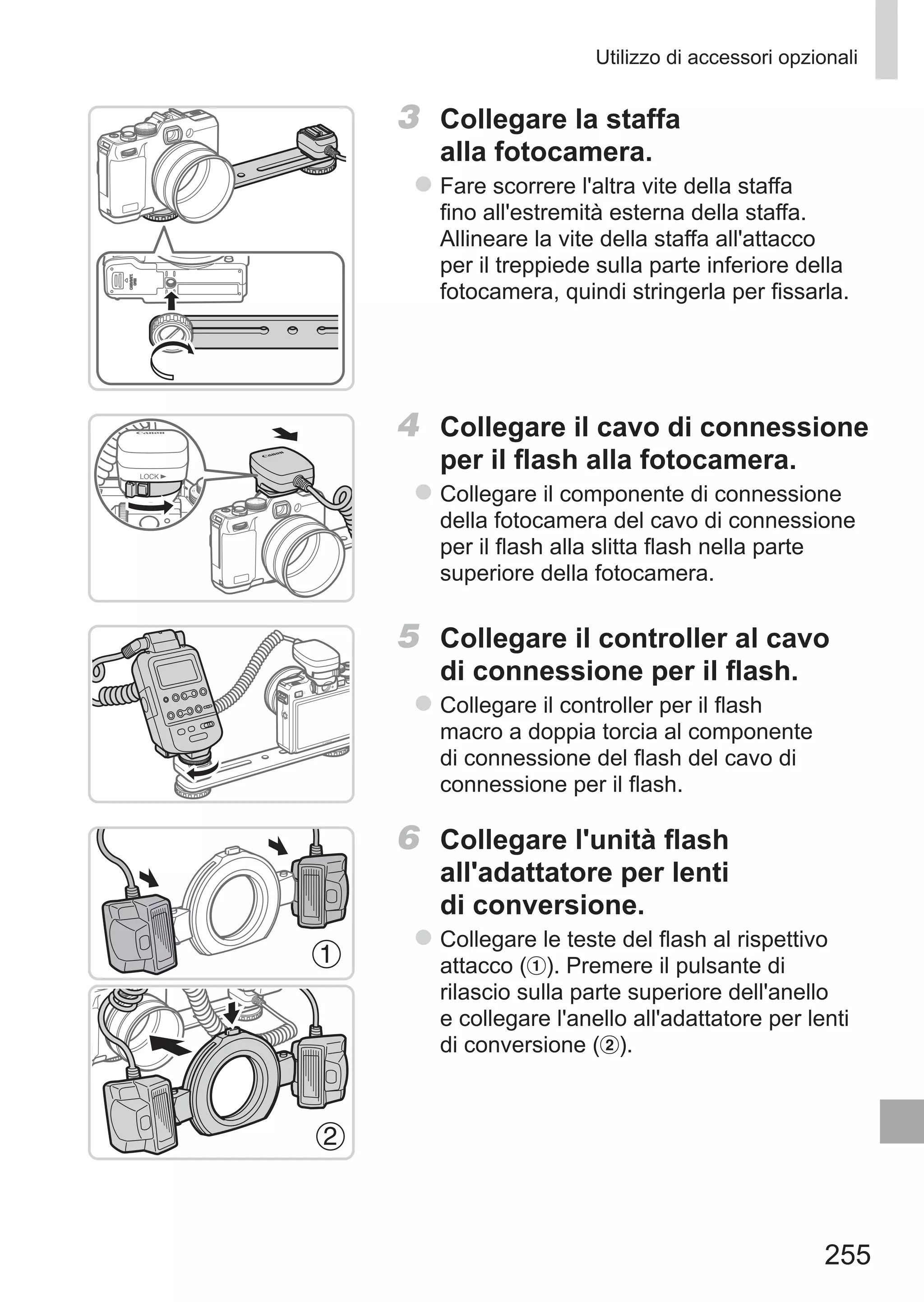 255
Utilizzo di accessori opzionali
3	 Collegare la staffa
alla fotocamera.
zz Fare scorrere l'altra vite della staffa
fino all'estremità esterna della staffa.
Allineare la vite della staffa all'attacco
per il treppiede sulla parte inferiore della
fotocamera, quindi stringerla per fissarla.
4	 Collegare il cavo di connessione
per il flash alla fotocamera.
zz Collegare il componente di connessione
della fotocamera del cavo di connessione
per il flash alla slitta flash nella parte
superiore della fotocamera.
5	 Collegare il controller al cavo
di connessione per il flash.
zz Collegare il controller per il flash
macro a doppia torcia al componente
di connessione del flash del cavo di
connessione per il flash.
6	 Collegare l'unità flash
all'adattatore per lenti
di conversione.
zz Collegare le teste del flash al rispettivo
attacco ( ). Premere il pulsante di
rilascio sulla parte superiore dell'anello
e collegare l'anello all'adattatore per lenti
di conversione ( ).
 