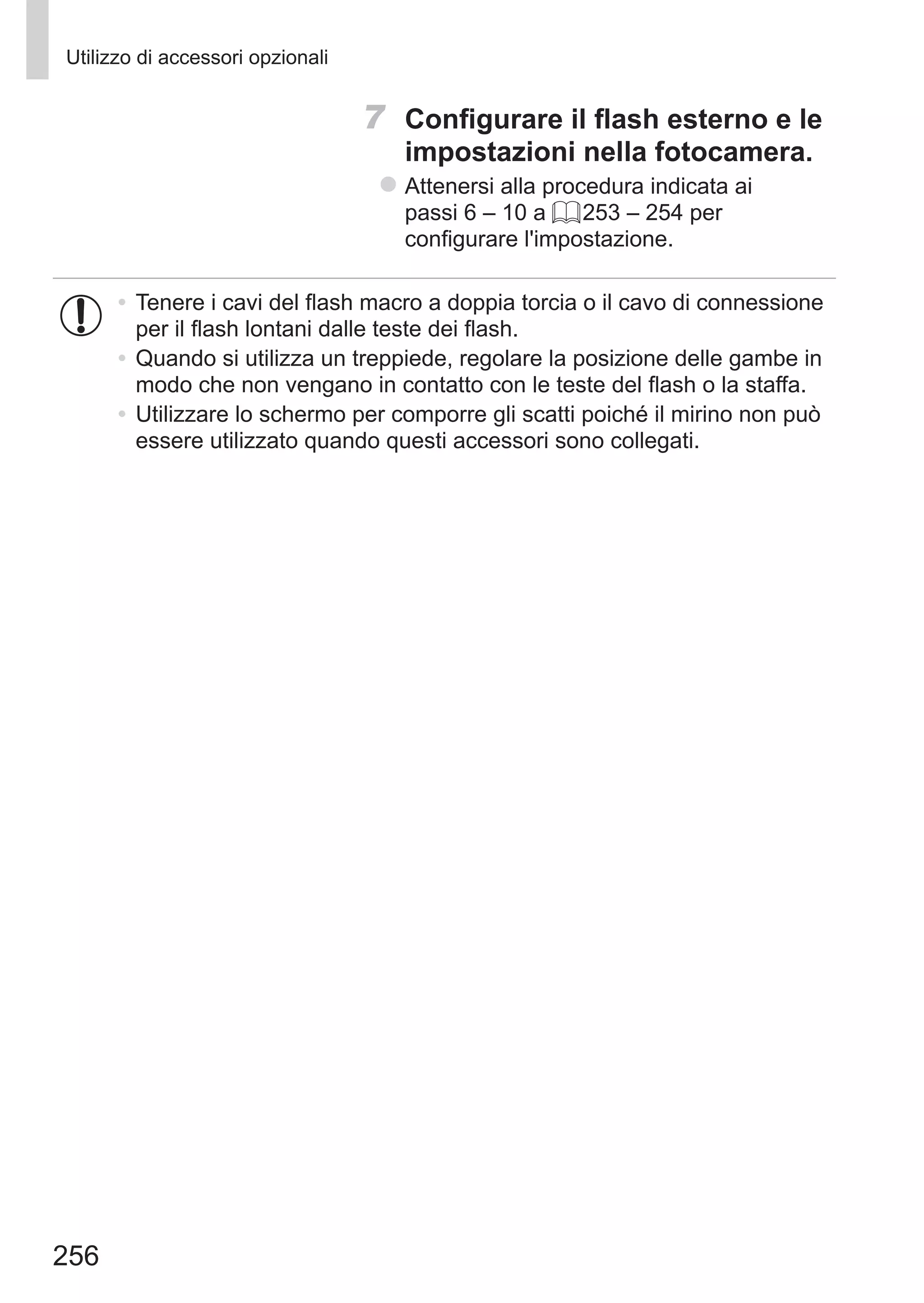 256
Utilizzo di accessori opzionali
7	 Configurare il flash esterno e le
impostazioni nella fotocamera.
zz Attenersi alla procedura indicata ai
passi 6 – 10 a = 253 – 254 per
configurare l'impostazione.
•	Tenere i cavi del flash macro a doppia torcia o il cavo di connessione
per il flash lontani dalle teste dei flash.
•	Quando si utilizza un treppiede, regolare la posizione delle gambe in
modo che non vengano in contatto con le teste del flash o la staffa.
•	Utilizzare lo schermo per comporre gli scatti poiché il mirino non può
essere utilizzato quando questi accessori sono collegati.
 