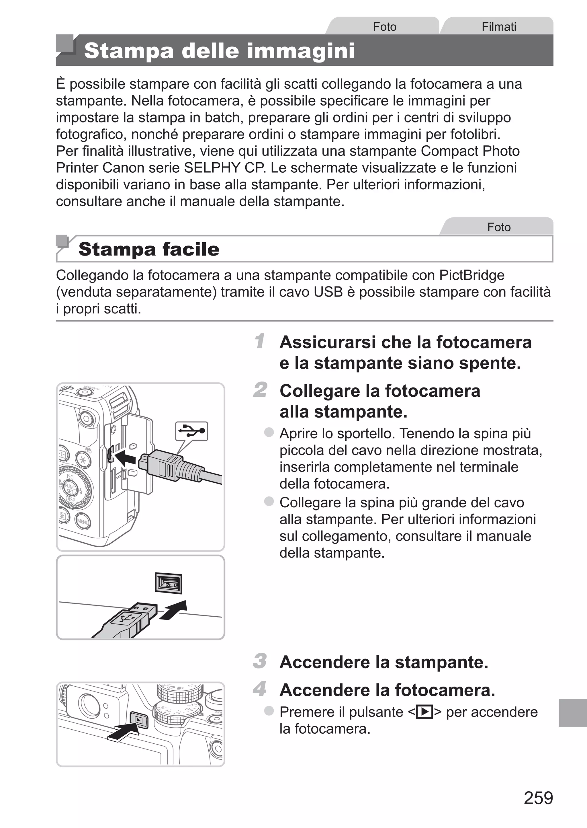 259
Foto Filmati
Stampa delle immagini
È possibile stampare con facilità gli scatti collegando la fotocamera a una
stampante. Nella fotocamera, è possibile specificare le immagini per
impostare la stampa in batch, preparare gli ordini per i centri di sviluppo
fotografico, nonché preparare ordini o stampare immagini per fotolibri.
Per finalità illustrative, viene qui utilizzata una stampante Compact Photo
Printer Canon serie SELPHY CP. Le schermate visualizzate e le funzioni
disponibili variano in base alla stampante. Per ulteriori informazioni,
consultare anche il manuale della stampante.
Foto
Stampa facile
Collegando la fotocamera a una stampante compatibile con PictBridge
(venduta separatamente) tramite il cavo USB è possibile stampare con facilità
i propri scatti.
1	 Assicurarsi che la fotocamera
e la stampante siano spente.
2	 Collegare la fotocamera
alla stampante.
zz Aprire lo sportello. Tenendo la spina più
piccola del cavo nella direzione mostrata,
inserirla completamente nel terminale
della fotocamera.
zz Collegare la spina più grande del cavo
alla stampante. Per ulteriori informazioni
sul collegamento, consultare il manuale
della stampante.
3	 Accendere la stampante.
4	 Accendere la fotocamera.
zz Premere il pulsante 1 per accendere
la fotocamera.
 