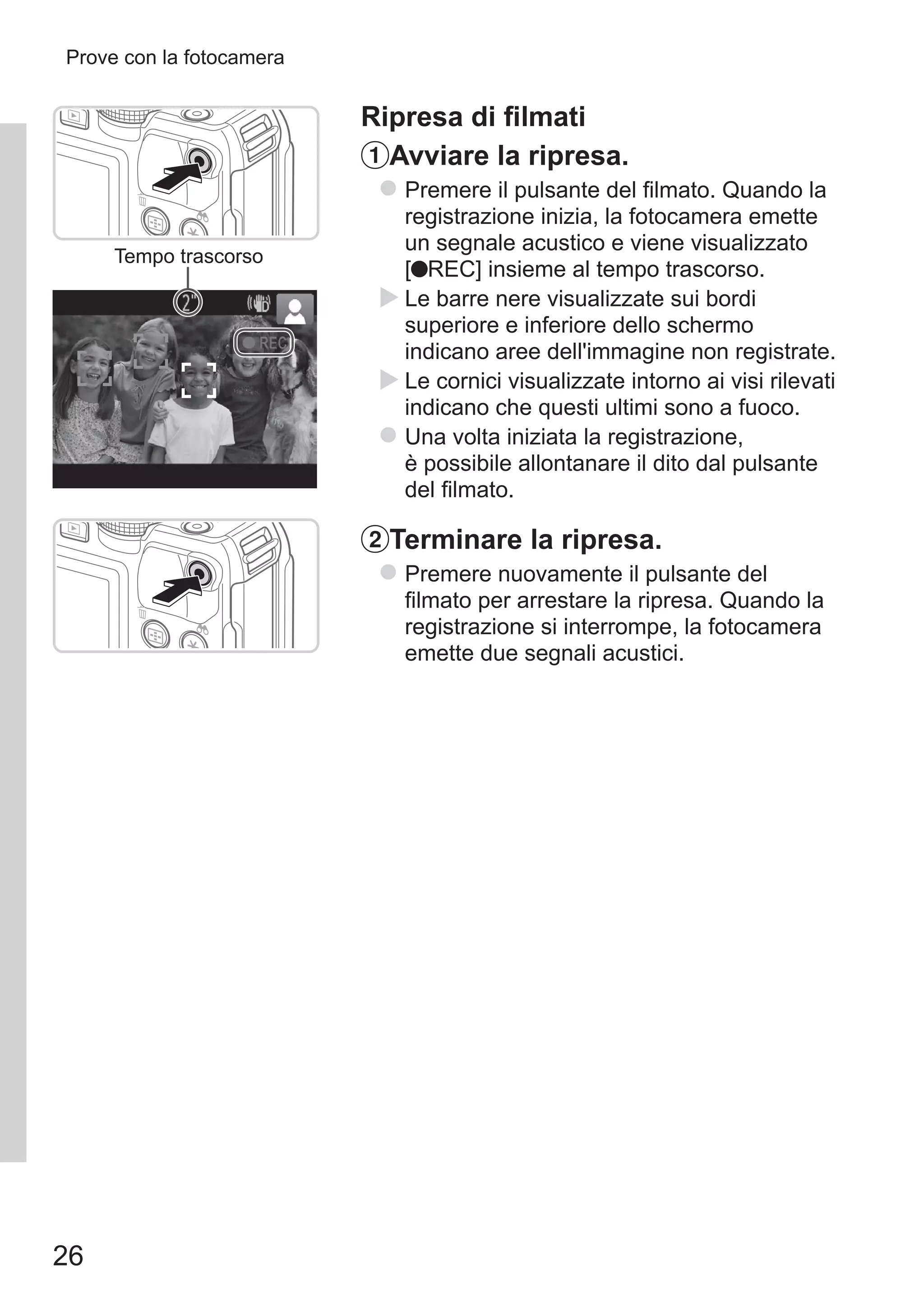 26
Prove con la fotocamera
Tempo trascorso
Ripresa di filmati
Avviare la ripresa.
zz Premere il pulsante del filmato. Quando la
registrazione inizia, la fotocamera emette
un segnale acustico e viene visualizzato 	
[ REC] insieme al tempo trascorso.
XX Le barre nere visualizzate sui bordi
superiore e inferiore dello schermo
indicano aree dell'immagine non registrate.
XX Le cornici visualizzate intorno ai visi rilevati
indicano che questi ultimi sono a fuoco.
zz Una volta iniziata la registrazione,
è possibile allontanare il dito dal pulsante
del filmato.
Terminare la ripresa.
zz Premere nuovamente il pulsante del
filmato per arrestare la ripresa. Quando la
registrazione si interrompe, la fotocamera
emette due segnali acustici.
 