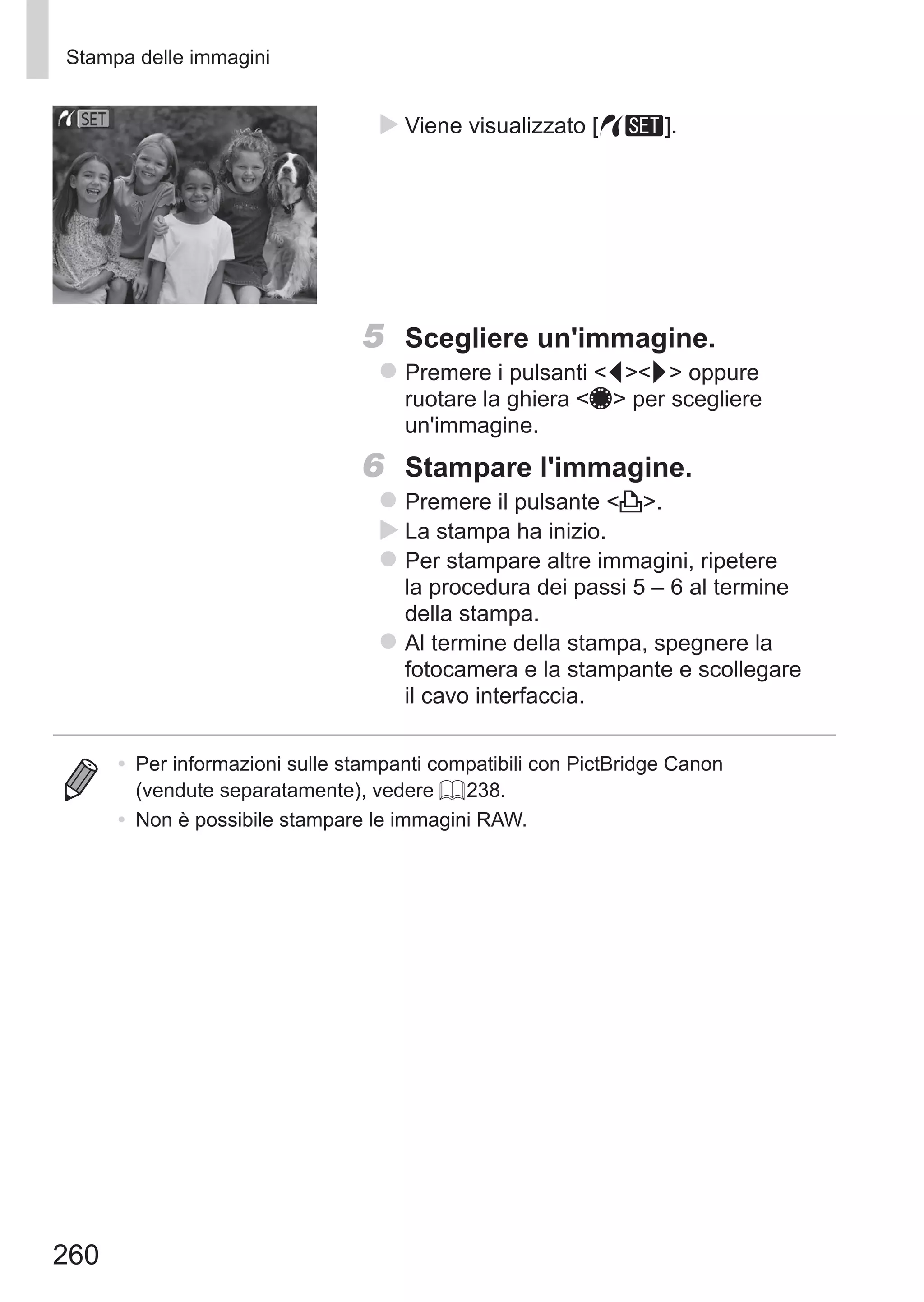 260
Stampa delle immagini
XX Viene visualizzato [ ].
5	 Scegliere un'immagine.
zz Premere i pulsanti qr oppure
ruotare la ghiera 7 per scegliere
un'immagine.
6	 Stampare l'immagine.
zz Premere il pulsante c.
XX La stampa ha inizio.
zz Per stampare altre immagini, ripetere
la procedura dei passi 5 – 6 al termine
della stampa.
zz Al termine della stampa, spegnere la
fotocamera e la stampante e scollegare
il cavo interfaccia.
•	 Per informazioni sulle stampanti compatibili con PictBridge Canon
(vendute separatamente), vedere = 238.
•	 Non è possibile stampare le immagini RAW.
 