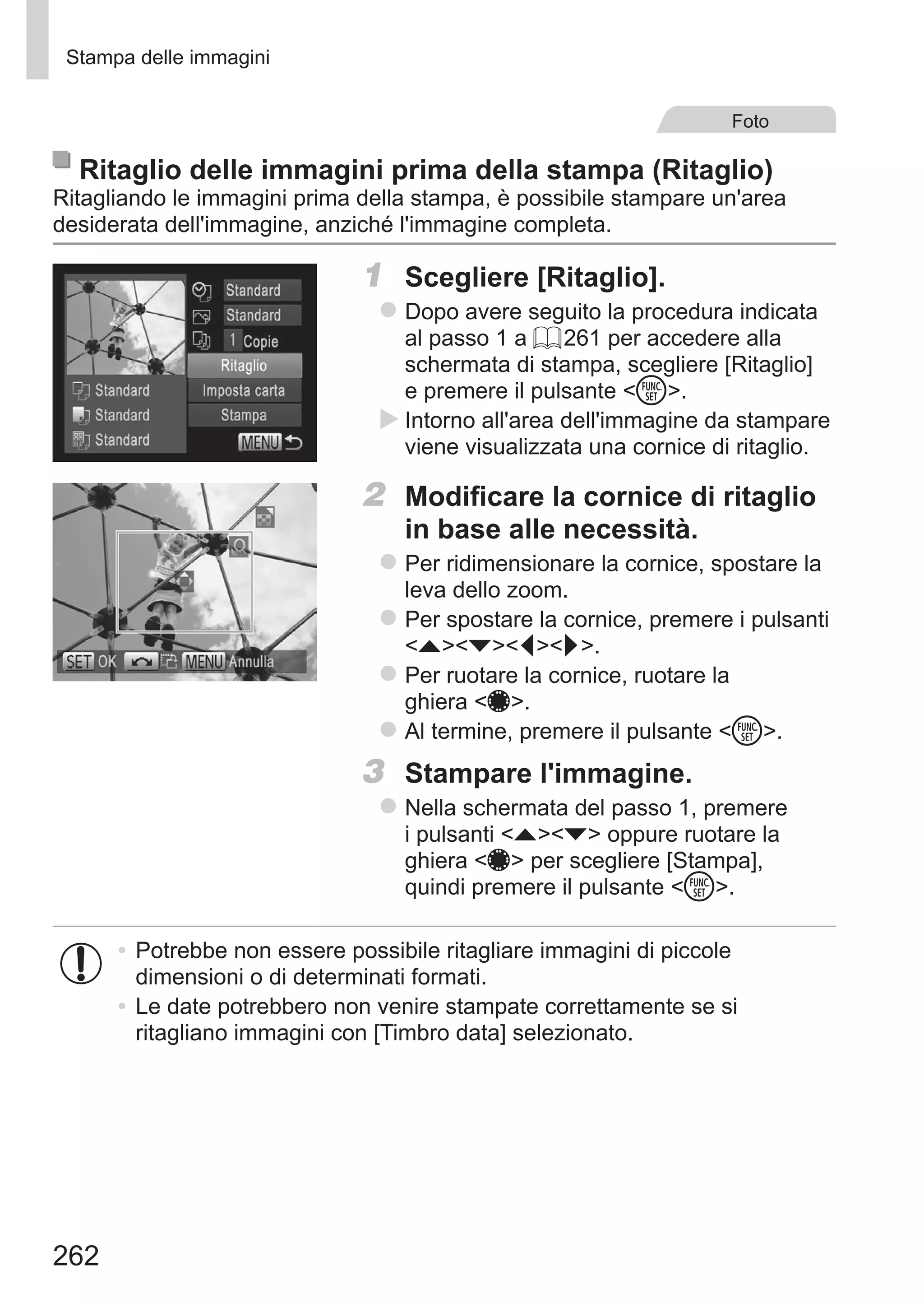 262
Stampa delle immagini
Foto
Ritaglio delle immagini prima della stampa (Ritaglio)
Ritagliando le immagini prima della stampa, è possibile stampare un'area
desiderata dell'immagine, anziché l'immagine completa.
1	 Scegliere [Ritaglio].
zz Dopo avere seguito la procedura indicata
al passo 1 a = 261 per accedere alla
schermata di stampa, scegliere [Ritaglio]
e premere il pulsante m.
XX Intorno all'area dell'immagine da stampare
viene visualizzata una cornice di ritaglio.
2	 Modificare la cornice di ritaglio
in base alle necessità.
zz Per ridimensionare la cornice, spostare la
leva dello zoom.
zz Per spostare la cornice, premere i pulsanti
opqr.
zz Per ruotare la cornice, ruotare la
ghiera 7.
zz Al termine, premere il pulsante m.
3	 Stampare l'immagine.
zz Nella schermata del passo 1, premere
i pulsanti op oppure ruotare la
ghiera 7 per scegliere [Stampa],
quindi premere il pulsante m.
•	Potrebbe non essere possibile ritagliare immagini di piccole
dimensioni o di determinati formati.
•	Le date potrebbero non venire stampate correttamente se si
ritagliano immagini con [Timbro data] selezionato.
 