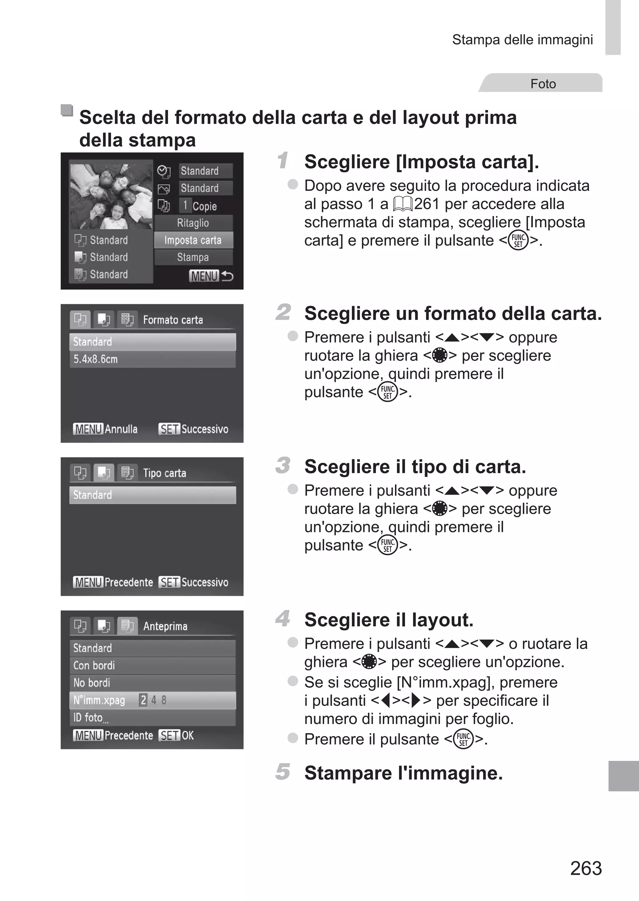 263
Stampa delle immagini
Foto
Scelta del formato della carta e del layout prima
della stampa
1	 Scegliere [Imposta carta].
zz Dopo avere seguito la procedura indicata
al passo 1 a = 261 per accedere alla
schermata di stampa, scegliere [Imposta
carta] e premere il pulsante m.
2	 Scegliere un formato della carta.
zz Premere i pulsanti op oppure
ruotare la ghiera 7 per scegliere
un'opzione, quindi premere il
pulsante m.
3	 Scegliere il tipo di carta.
zz Premere i pulsanti op oppure
ruotare la ghiera 7 per scegliere
un'opzione, quindi premere il
pulsante m.
4	 Scegliere il layout.
zz Premere i pulsanti op o ruotare la
ghiera 7 per scegliere un'opzione.
zz Se si sceglie [N°imm.xpag], premere
i pulsanti qr per specificare il
numero di immagini per foglio.
zz Premere il pulsante m.
5	 Stampare l'immagine.
 