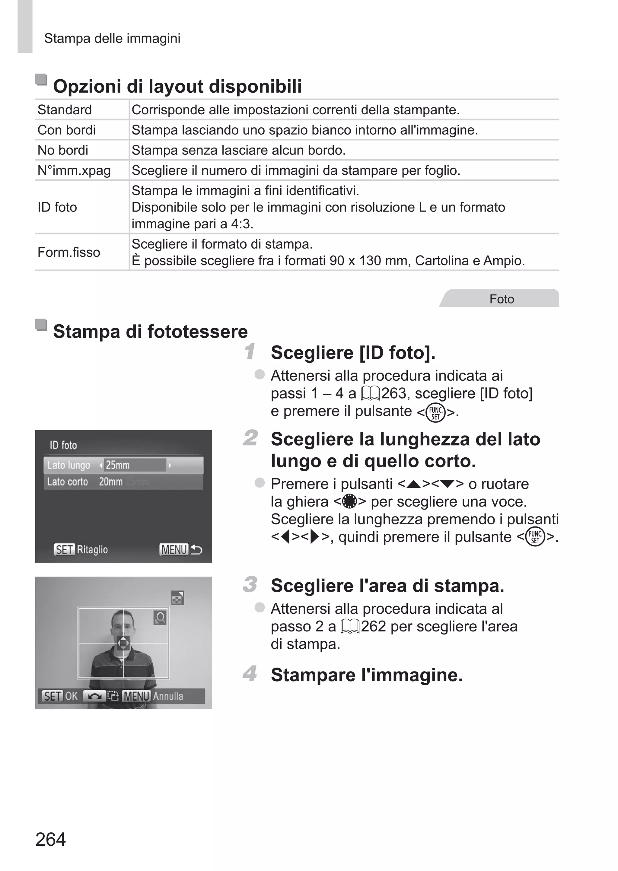 264
Stampa delle immagini
Opzioni di layout disponibili
Standard Corrisponde alle impostazioni correnti della stampante.
Con bordi Stampa lasciando uno spazio bianco intorno all'immagine.
No bordi Stampa senza lasciare alcun bordo.
N°imm.xpag Scegliere il numero di immagini da stampare per foglio.
ID foto
Stampa le immagini a fini identificativi.
Disponibile solo per le immagini con risoluzione L e un formato
immagine pari a 4:3.
Form.fisso
Scegliere il formato di stampa.
È possibile scegliere fra i formati 90 x 130 mm, Cartolina e Ampio.
Foto
Stampa di fototessere
1	 Scegliere [ID foto].
zz Attenersi alla procedura indicata ai
passi 1 – 4 a = 263, scegliere [ID foto]
e premere il pulsante m.
2	 Scegliere la lunghezza del lato
lungo e di quello corto.
zz Premere i pulsanti op o ruotare
la ghiera 7 per scegliere una voce.
Scegliere la lunghezza premendo i pulsanti
qr, quindi premere il pulsante m.
3	 Scegliere l'area di stampa.
zz Attenersi alla procedura indicata al
passo 2 a = 262 per scegliere l'area
di stampa.
4	 Stampare l'immagine.
 