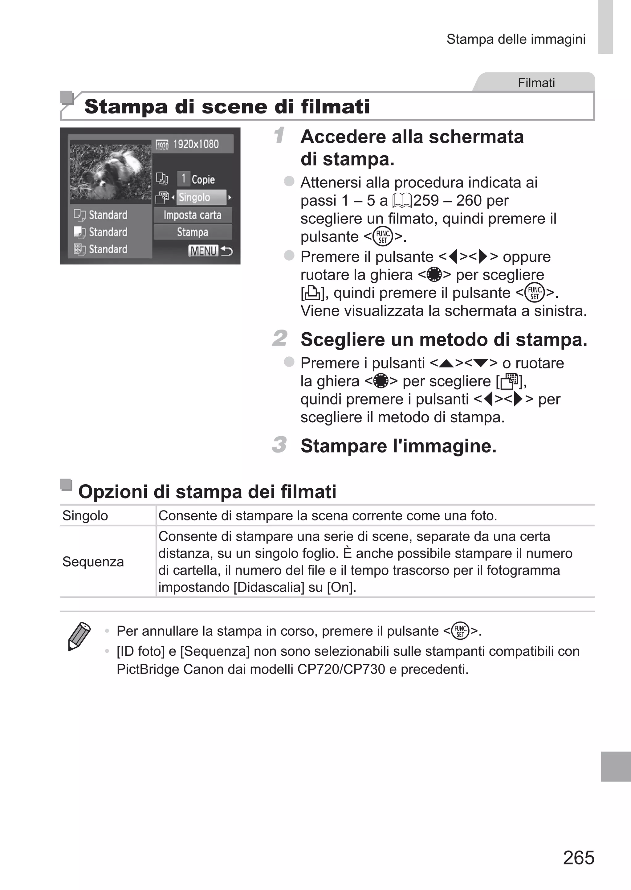 265
Stampa delle immagini
Filmati
Stampa di scene di filmati
1	 Accedere alla schermata
di stampa.
zz Attenersi alla procedura indicata ai
passi 1 – 5 a = 259 – 260 per
scegliere un filmato, quindi premere il
pulsante m.
zz Premere il pulsante qr oppure
ruotare la ghiera 7 per scegliere
[c], quindi premere il pulsante m.
Viene visualizzata la schermata a sinistra.
2	 Scegliere un metodo di stampa.
zz Premere i pulsanti op o ruotare
la ghiera 7 per scegliere [ ],
quindi premere i pulsanti qr per
scegliere il metodo di stampa.
3	 Stampare l'immagine.
Opzioni di stampa dei filmati
Singolo Consente di stampare la scena corrente come una foto.
Sequenza
Consente di stampare una serie di scene, separate da una certa
distanza, su un singolo foglio. È anche possibile stampare il numero
di cartella, il numero del file e il tempo trascorso per il fotogramma
impostando [Didascalia] su [On].
•	 Per annullare la stampa in corso, premere il pulsante m.
•	 [ID foto] e [Sequenza] non sono selezionabili sulle stampanti compatibili con
PictBridge Canon dai modelli CP720/CP730 e precedenti.
 