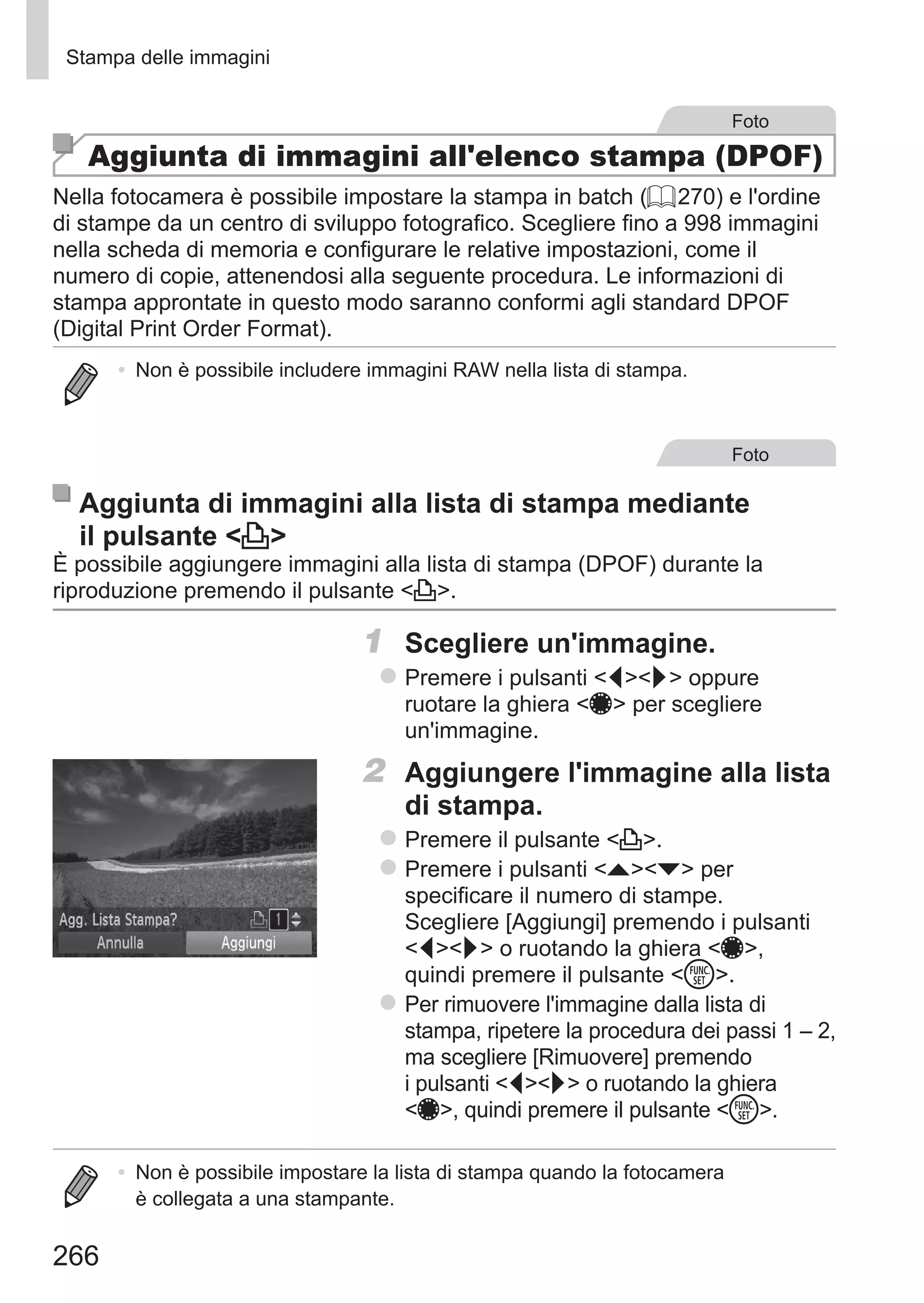 266
Stampa delle immagini
Foto
Aggiunta di immagini all'elenco stampa (DPOF)
Nella fotocamera è possibile impostare la stampa in batch (= 270) e l'ordine
di stampe da un centro di sviluppo fotografico. Scegliere fino a 998 immagini
nella scheda di memoria e configurare le relative impostazioni, come il
numero di copie, attenendosi alla seguente procedura. Le informazioni di
stampa approntate in questo modo saranno conformi agli standard DPOF
(Digital Print Order Format).
•	 Non è possibile includere immagini RAW nella lista di stampa.
Foto
Aggiunta di immagini alla lista di stampa mediante
il pulsante c
È possibile aggiungere immagini alla lista di stampa (DPOF) durante la
riproduzione premendo il pulsante c.
1	 Scegliere un'immagine.
zz Premere i pulsanti qr oppure
ruotare la ghiera 7 per scegliere
un'immagine.
2	 Aggiungere l'immagine alla lista
di stampa.
zz Premere il pulsante c.
zz Premere i pulsanti op per
specificare il numero di stampe.
Scegliere [Aggiungi] premendo i pulsanti
qr o ruotando la ghiera 7,
quindi premere il pulsante m.
zz Per rimuovere l'immagine dalla lista di
stampa, ripetere la procedura dei passi 1 – 2,
ma scegliere [Rimuovere] premendo
i pulsanti qr o ruotando la ghiera
7, quindi premere il pulsante m.
•	 Non è possibile impostare la lista di stampa quando la fotocamera
è collegata a una stampante.
 
