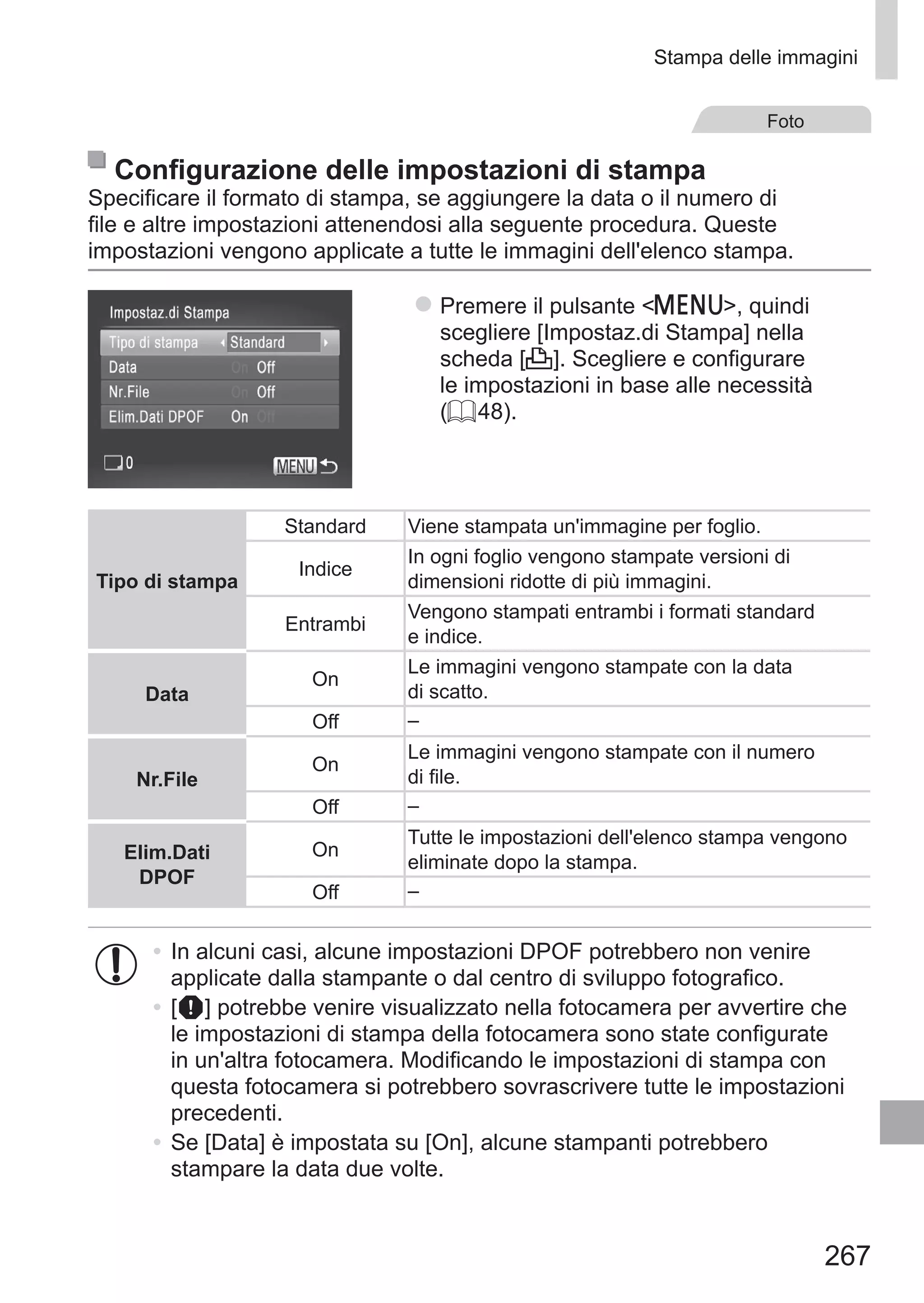 267
Stampa delle immagini
Foto
Configurazione delle impostazioni di stampa
Specificare il formato di stampa, se aggiungere la data o il numero di
file e altre impostazioni attenendosi alla seguente procedura. Queste
impostazioni vengono applicate a tutte le immagini dell'elenco stampa.
zz Premere il pulsante n, quindi
scegliere [Impostaz.di Stampa] nella
scheda [2]. Scegliere e configurare
le impostazioni in base alle necessità
(= 48).
Tipo di stampa
Standard Viene stampata un'immagine per foglio.
Indice
In ogni foglio vengono stampate versioni di
dimensioni ridotte di più immagini.
Entrambi
Vengono stampati entrambi i formati standard
e indice.
Data
On
Le immagini vengono stampate con la data
di scatto.
Off –
Nr.File
On
Le immagini vengono stampate con il numero
di file.
Off –
Elim.Dati 	
DPOF
On
Tutte le impostazioni dell'elenco stampa vengono
eliminate dopo la stampa.
Off –
•	In alcuni casi, alcune impostazioni DPOF potrebbero non venire
applicate dalla stampante o dal centro di sviluppo fotografico.
•	[ ] potrebbe venire visualizzato nella fotocamera per avvertire che
le impostazioni di stampa della fotocamera sono state configurate
in un'altra fotocamera. Modificando le impostazioni di stampa con
questa fotocamera si potrebbero sovrascrivere tutte le impostazioni
precedenti.
•	Se [Data] è impostata su [On], alcune stampanti potrebbero
stampare la data due volte.
 